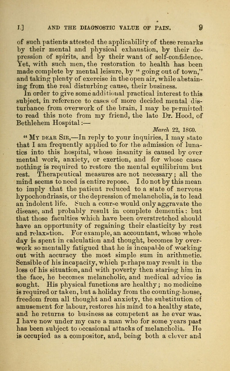 of BTicli patients attested the applicability of these remarks by their mental and physical exhaustion, by their de- pression of spirits, and by their want of self-confidence. Yet, with such men, the restoration to health has been made complete by mental leisure, by '* going out of town, and taking plenty of exercise in the open air, while abstain- ing from the real disturbing cause, their business. In order to give some additional practical interest to this subject, in reference to cases of more decided mental dis- turbance from overwork of the brain, I may be permitted to read this note from my friend, the late Dr. Hood, of Bethlehem Hospital:— March 22, 18G0.  My dear Sir,—In reply to your inquiries, I may state that I am frequently applied to for the admission of luna- tics into this hospital, whose insanity is caused by over mental work, anxiety, or exertion, and for whose cases nothing is required to restore the mental equilibrium but rest. Therapeutical measures are not necessary; all the mind seems to need is entire repose. I do not by this mean to imply that the patient reduced to a state of nervous hypochondriasis, or the depression of melancholia, is to lead an indolent life. Such a cour.se would only aggravate the disease, and probably result in complete dementia: but that those faculties which have been overstretched should have an opportunity of regaining their elasticity by rest and relaxation. For example, an accountant, whose whole day is spent in calculation and thought, becomes by over- work so mentally fatigued that he is incapahle of working out with accuracy the most simple sum in arithmetic. Sensible of his incapacity, which perhaps may result in the loss of his situation, and with poverty then staring him in the face, he becomes melancholic, and medical advice is sought. His physical functions are healthy; no medicine is required or taken, but ar holiday from the counting-house, freedom from all thought and anxiety, the substitution of amusement for labour, restores his mind to a healthy state, and he returns to business as competent as he ever was. I have now under my care a man who for some years past has been subject to occasional attacks of melancholia. He is occupied as a compositor, and, being both a clever and