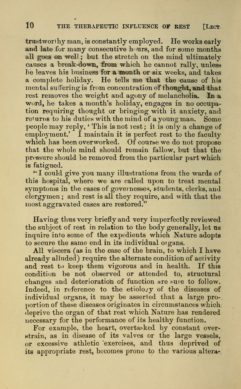 trustwort hy man, is constantly employed. He works early aaad late for many consecutive h- »urs, and for some months all goes on well; but the stretch on the mind ultimately causes a break-down, from which he cannot rally, unless he leaves his business for aioaonth or six weeks, and takes a complete holiday. He tells me that the cause of his mental suffering is from concentration of thought, and that lest removes the weight and agony of melancholia, in 4a W(jrd, he takes a month's holiday, engages in no occupa- tion requiring thought or bringing with it anxiety, and returns to his duties with the mind of a young man. Some people may reply,' This is not rest; it is only a change of employment.' I maintain it is perfect rest to the faculty which has been overworked. Of course we do not propose that the whole mind should remain fallow, but that the pressure should, be removed from the particular part which is fatigued. I could give you many illustrations from the wards of this hospital, where we are called upon to treat mental symptoms in the cases of governesses, students, clerks, and clergymen; and rest is all they require, and with that the most aggravated cases are restored. Having thus very briefly and very imperfectly reviewed the subject of rest in relation to the body generally, let us inquire into some of the expedients which Nature adopts to secure the same end in its individual organs. All viscera (as in the case of the brain, to which I have already alluded) require the alternate condition of activity and rest to keep them vigorous and in health. If this condition be not observed or attended to, structural changes and deterioratioii of function are sure to follow. Indeed, in reference to the etiolojy of the diseases of individual organs, it may be asserted that a large pro- portion of these diseases originates in circumstances which, deprive the organ of that rest which Nature has rendered necessary for the performance of its healthy function. For example, the heart, overtai<ked by constant over- strain, as in disease of its valves or the large vessels, or excessive athletic 'exercises, and thus deprived of its appropriate rest, becomes prone to the various altera-.