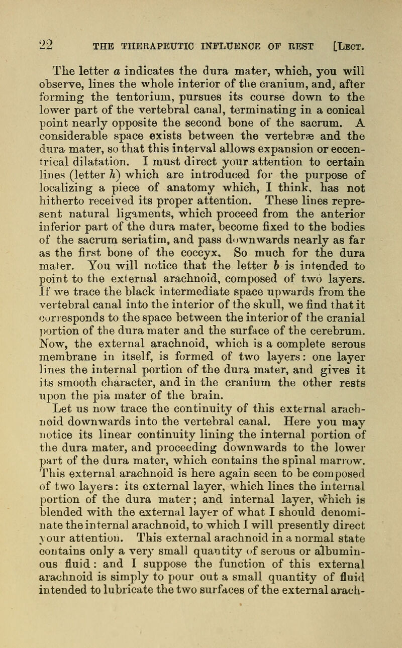 Tlie letter a indicates the dura mater, whicli, you will observe, lines the whole interior of the cranium, and, after forming the tentorium, pursues its course down to the lower part of the vertebral canal, terminating in a conical point nearly opposite the second bone of the sacrum. A considerable space exists between the vertebrae and the dura mater, so that this interval allows expansion or eccen- trical dilatation. I must direct your attention to certain lines (letter K) which are introduced for the purpose of localizicg a piece of anatomy which, I think, has not hitherto received its proper attention. These lines repre- sent natural ligaments, which proceed from the anterior inferior part of the dura mater, become fixed to the bodies of the sacrum seriatim, and pass downwards nearly as far as the first bone of the coccyx. So much for the dura mater. You will notice that the letter h is intended to point to the external arachnoid, composed of two layers. If we trace the black intermediate space upwards from the vertebral canal into the interior of the skull, we find that it Con esponds to the space between the interior of the cranial portion of the dura mater and the surface of the cerebrum. Now, the external arachnoid, which is a complete serous membrane in itself, is formed of two layers: one layer lines the internal portion of the dura mater, and gives it its smooth character, and in the cranium the other rests upon the pia mater of the brain. Let us now trace the continuity of this external arach- noid downwards into the vertebral canal. Here you may notice its linear continuity lining the internal portion of the dura mater, and proceeding downwards to the lower part of the dura mater, which contains the spinal marrow. This external arachnoid is here again seen to be composed of two layers: its external layer, which lines the internal portion of the dura mater; and internal layer, which is blended with the external layer of what I should denomi- nate the internal arachnoid, to which I will presently direct A our attention. This external arachnoid in a normal state contains only a very small quantity of serous or albumin- ous fluid : and I suppose the function of this external arachnoid is simply to pour out a small quantity of fluid intended to lubricate the two surfaces of the external arach-