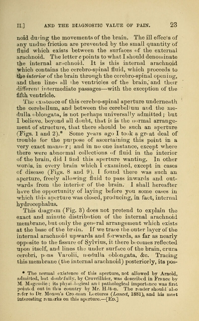 noid dui ing the movements of the brain. The ill eflfeefs of any undue friction are prevented by the small quantity of fluid which exists between the surfaces of the external arachnoid. The letter c points to what I should denominate the internal arachnoid. It is this internal arachnoid which contains the cerebro-spinal fluid, which proceeds to tbe interior of the brain through the cerebro-spinal opening, and then lines all <he ventricles of the brain,'and their different intermediate passages—with the exception of the fifth ventricle. The exibteiice of this cerebro-spinal aperture underneath the cerebellum, and between the cerebellum aiid the me- dulla oblongata, is not perhaps universally admitted; but I believe, beyond all doubt, that it is the normal arrange- ment of structure, that there should be such an aperture (Figs. 1 and 2).* Some yeais ago I took a gr^at deal of trouble for the purpose of ascertaining this point in a very exact mamur; and in no one instance, except where there were abnoimal collections of fluid in the interior of the brain, did I lind this aperture wanting. In other words, in every brain which I examined, except in cases of disease (Figs. 8 and 9). I found theie was such an aperture, freely allowing fluid to pass inwards and out- wards from the interior of the brain. I shall hereafter have the op})ortunity of laying before you some cases in which this aperture was closed, producing, in fact, internal hydrocephalus. This diagram (Fig. 3) does not pretend to explain the exact and minute distribution of ihe internal arachnoid membrane, but only the general arrangement which exists at the base of the brain. If we trace the outer layer of the internal arachnoid upwards and forwards, as far as nearly opposite to the fissure of Sylvius, it there becomes reflected upon itself, and lines th« under surface of the brain, crura cerebri, puns Varolii, medulla oblongata, &c. Tracing this membrane (the internal arachnoid) posteriorly, its pos- * The normal existence of this aperture, not allowed by Arnold, admitted, but ddub'i'ully, by Cruveilhier, was described in France by M. Mageutlie ; its physi logical an I pathological import;ince was first point* d out in this country by Mr. H,lt<>n. The reader should also refer to Dr. Moxon's Cro .man Lectures (Lancet, 1881), and his most interesting remarks on this aperture.—[Ed.]