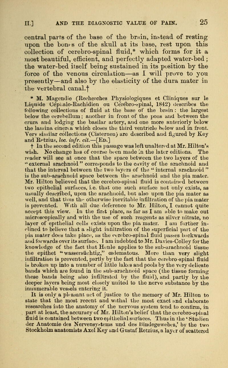central parts of the base of the brain, instead of resting upon the bones of the skull at its base, rest upon this collection of cerebro-spinal fluid,* which forms for it a juost beautiful, efficient, and perfectly adapted water-bed; the water-bed itself being sustained in its position by the force of the venous circulation—as I will prove to you presently—and also by the elasticity of the dura mater in the vertebral canal.f * M. Magendie (Recherches Physiologiques et Cliniques sur le Liquide Oeplialo-Rachidien ou Cerebro-tpinal, 1842) liescribea the following collections of fluid at the base of the bruin: the largest below the cerebellum; another in front, of the pons and between the crura and lodging the basilar artery, and one more anteriorly below the lamina cinerta which closes the third ventricle below and in front. Very similar collections (Cisternen) are described and figured by Key and Eetzius, loc. infr. cit.—[Ed.] t In the second edition this passage was left unaltered at Mr. Hilton's wish. No change has of course been made in the later editions. The reader will see at once that the space between the two layers of the  external arachnoid  corresponds to the cavity of the arachnoid and that the interval between the two layers of the  internal arachnoid  is the sub-arachnoid space between the arachnoid and the pia mater. Mr. Hilton believed that the cerebro-spinal fluid is contiiined between two epithelial surfaces, i.e. that one such surface not only exists, as usually described, upon the arachnoid, but also upon the pia mater as well, and that thus the otherwise inevitable infiltration of the pia mater is prevented. With all due deference to Mr. Hilton, I cannot quite accept this view. In the first place, as far as I am able to make out microscopically and with the use of such reagentd as silver nitrate, no layer of epithelial cells exists upon the pia mater. I am fiiither in- clined to telieve that a slight iutiltration of the superficial part of the ]»ia mater does take place, as the cerebro-spinal fluid passes bMckwards and forwards over its surface. I am indebted to Mr. Davies-Colley for the knowledge of the fact that Henle applies to the sub-arachnoid tissue the epithet  wassersiichtig, cedematous. More than very slight infiltration is prevented, partly by the fact that the cerebro'spinal fluid is broken up into a number of little lakes and pools by the very delicate bands which are found in the sub-arachnoid space (the tissue foiming these bands being also infiltrated by the fluid), and partly by the deeper layers being most closely united to the nerve substance by the innumerable vessels entering it. It is only a pleasant act of justice to the memory of Mr. Hilton to state that the most recent and withal the most exact and elaborate researches into the anatomy of the nervous system tend to confirm, in part at least, the accuracy of Mr. Hilton's belief that the cerebro-spinal fluid is contained between two epithelial surfaces. Thus in ihe ' Studien der Anatomie des Nervensystems und des Biudegewebes,' by the two Stockholm anatomists Axel Key und Gustaf Retzius, a layer of scattered