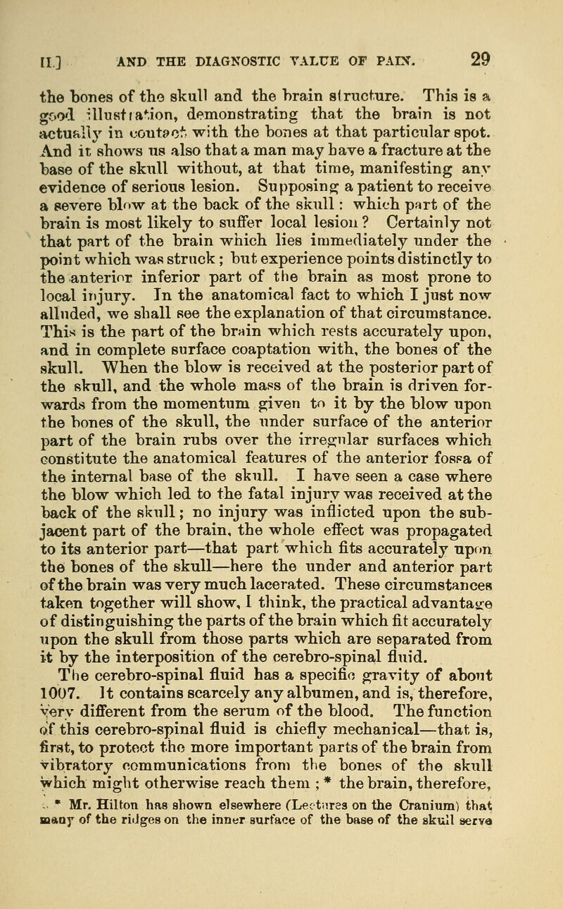 the bones of the skull and the brain structure. This is a good Ulustfa^ion, demonstrating that the brain is not actualh' in contpo*- with the bones at that particular spot. And it shows us also that a man may have a fracture at the base of the skull without, at that time, manifesting any evidence of serious lesion. Supposing^ a patient to receive a severe bb>w at the back of the skull: which part of the brain is most likely to sujBfer local lesion ? Certainly not that part of the brain which lies immediately under the point which was struck; but experience points distinctly to the anterior inferior part of the brain as most prone to local injury. In the anatomical fact to which I just now alluded, we shall see the explanation of that circumstance. This is the part of the br«in which rests accurately upon, and in complete surface coaptation with, the bones of the skull. When the blow is received at the posterior part of the skull, and the whole mass of the brain is driven for- wards from the momentum given to it by the blow upon the bones of the skull, the under surface of the anterior part of the brain rubs over the irregular surfaces which constitute the anatomical features of the anterior fospa of the internal base of the skull. I have seen a case where the blow which led to the fatal injury was received at the back of the skull; no injury was inflicted upon the sub- jacent part of the brain, the whole effect was propagated to its anterior part—that part which fits accurately upon the bones of the skull—here the under and anterior part of the brain was very much lacerated. These circumstances taken together will show, I think, the practical advantajie of distinguishing the parts of the brain which fit accurately upon the skull from those parts which are separated from it by the interposition of the cerebro-spinal fluid. The cerebro-spinal fluid has a specific gravity of about 1007. It contains scarcely any albumen, and is, therefore. Very different from the serum of the blood. The function of this cerebro-spinal fluid is chiefly mechanical—that is, first, to protect the more important parts of the brain from vibratory communications from the bones of the skull which might otherwise reach them ; * the brain, therefore, ~ • Mr. Hilton has shown elsewhere (Lectures on the Cranium) that many of the ridges on the inner surface of the base of the skull serve