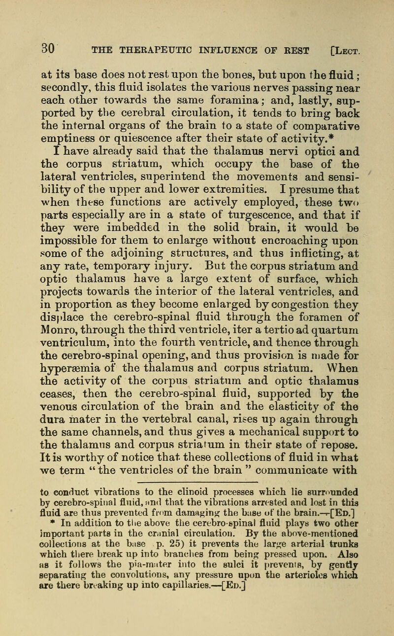 at its base does not rest upon the bones, but upon the fluid; secondly, this fluid isolates the various nerves passing near each other towards the same foramina; and, lastly, sup- ported by the cerebral circulation, it tends to bring back the internal organs of the brain to a state of comparative emptiness or quiescence after their state of activity.* I have already said that the thalamus nervi optici and the corpus striatum, which occupy the base of the lateral ventricles, superintend the movements and sensi- ' bility of the upper and lower extremities. I presume that when these functions are actively employed, these two parts especially are in a state of turgescence, and that if they were imbedded in the solid brain, it would be impossible for them to enlarge without encroaching upon some of the adjoining structures, and thus inflicting, at any rate, temporary injury. But the corpus striatum and optic thalamus have a large extent of surface, which projects towards the interior of the lateral ventricles, and in proportion as they become enlarged by congestion they displace the cerebro-spinal fluid through the foramen of Monro, through the third ventricle, iter a tertio ad quartum ventriculum, into the fourth ventricle, and thence through the cerebro-spinal opening, and thus provision is ruade for hypersemia of the thalamus and corpus striatum. When the activity of the corpus striatum and optic thalamus ceases, then the cerebro-spinal fluid, supported by the venous circulation of the brain and the elasticity of the dura inater in the vertebral canal, rises up again through the same channels, and thus gives a mechanical support to the thalamus and corpus striatum in their state of repose. It is worthy of notice that these collections of fluid in what we term  the ventricles of the brain  communicate with to conduct vibrations to the clinoid processes which lie surromided by cerebro-spinal fluid, Hnd that the vibrations arrested and lost in this fluid are thus prevented from dama{>inii: the base of the brain.-.-[ED.'] * In addition to the above the cerebro-spinal fluid plays two other important parts in the cronial circulation. By the above-mentioned collections at the base p. 25) it prevents the lar;j:e arterial trunks which there break up into bvanclies from beino; pressed upon. Also as it follows the pia-m:iter into the sulci it prevents, by gently separating the convolutions, any pressure upon the arterioles which are there breaking up into capillaries.—[Ed.]