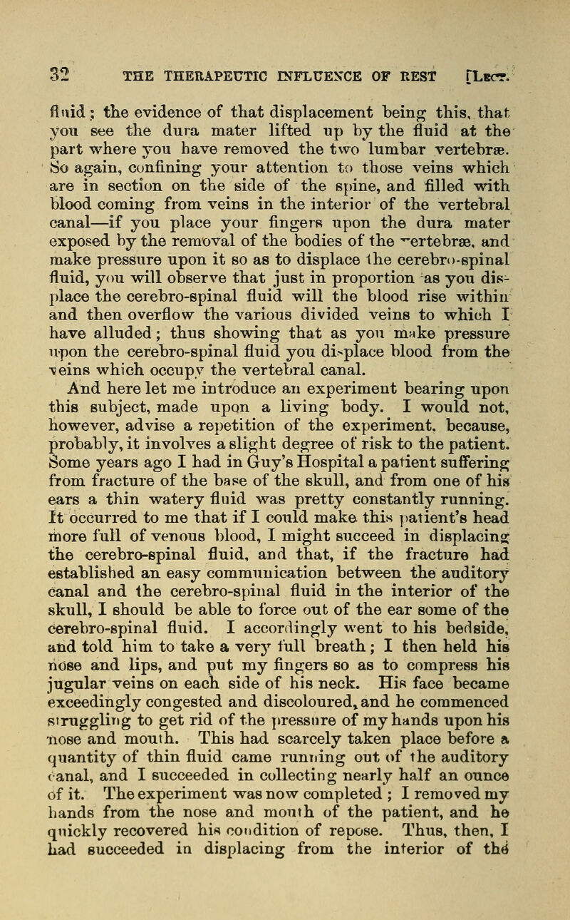 fluid; tlie evidence of tliat displacement being this, that you see the dura mater lifted up by the fluid at the part where you have removed the two lumbar vertebraB. So again, confining your attention to those veins which are in section on the side of the spine, and filled with blood coming from veins in the interior of the vertebral canal—if you place your fingers upon the dura mater exposed by the removal of the bodies of the ^'ertebrae, and make pressure upon it so as to displace the cerebro-spinal fluid, you will observe that just in proportion as you dis- place the cerebro-spinal fluid will the blood rise within and then overflow the various divided veins to which I have alluded; thus showing that as you mnke pressure upon the cerebro-spinal fluid you di>place blood from the \eins which occupy the vertebral canal. And here let me introduce an experiment bearing upon this subject, made upon a living body. I would not, however, advise a repetition of the experiment, because, probably, it involves a slight degree of risk to the patient. Some years ago I had in Guy's Hospital a patient sufi^ering from fracture of the base of the skull, and from one of his ears a thin watery fluid was pretty constantly running. It occurred to me that if I could make, this ])atient'8 head more full of venous blood, I might succeed in displacing; the cerebro-spinal fluid, and that, if the fracture had established an easy communication between the auditory canal and the cerebro-spinal fluid in the interior of the skull, I should be able to force out of the ear some of the cerebro-spinal fluid. I accordingly went to his bedside, and told him to take a very full breath; I then held his nose and lips, and put my fingers so as to compress his jugular veins on each side of his neck. His face became exceedingly congested and discoloured^ and he commenced siruggling to get rid of the pressure of my hands upon his •nose and mouth. This had scarcely taken place before a quantity of thin fluid came running out of the auditory canal, and I succeeded in collecting nearly half an ounce of it. The experiment was now completed ; I removed my hands from the nose and mouth of the patient, and he qnickly recovered hi« cotidition of repose. Thus, then, I had succeeded in displacing from the interior of th^