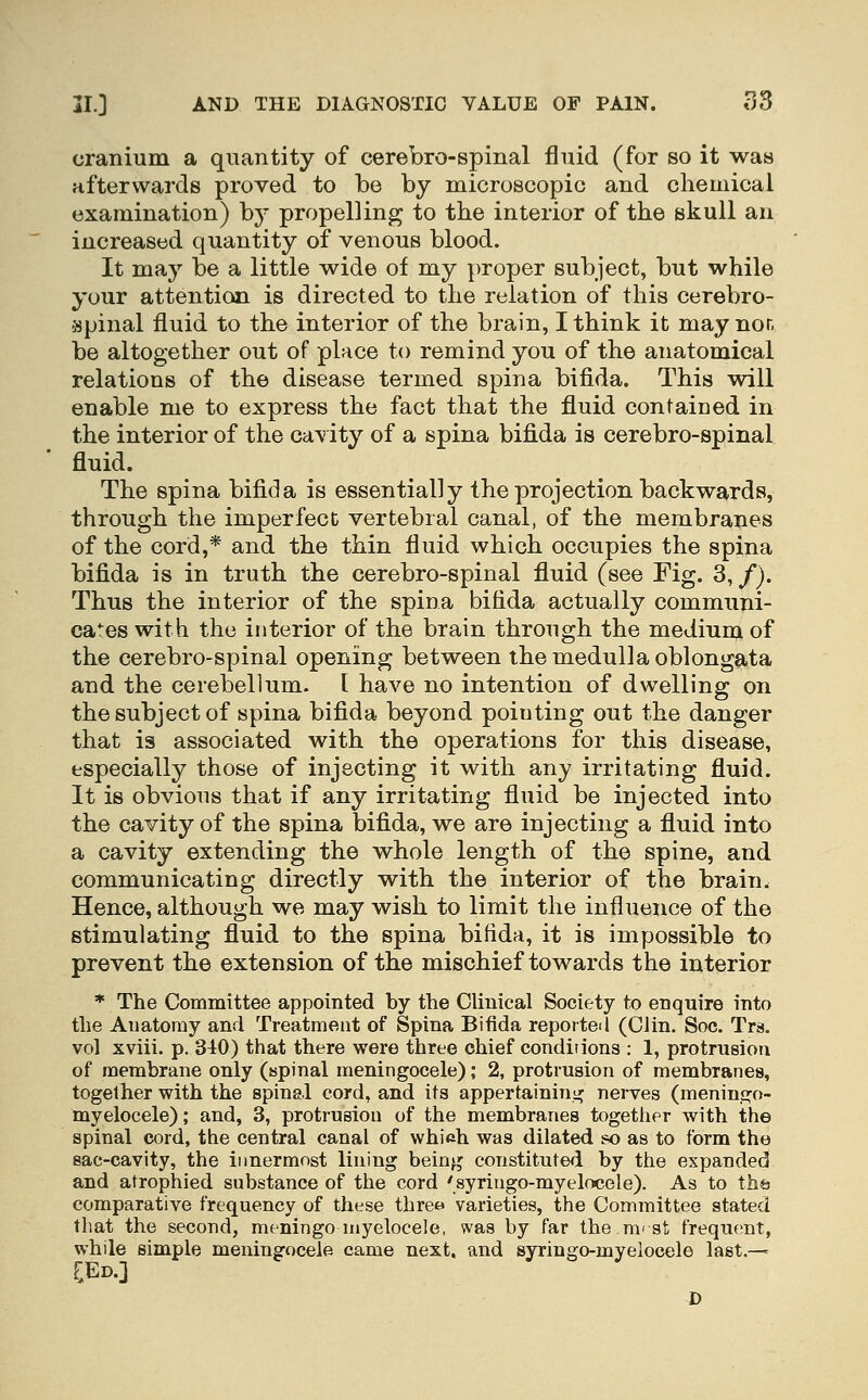 cranium a quantity of cerebro-spinal fluid (for so it was afterwards proved to be by microscopic and chemical examination) b}' propelling to the interior of the skull an increased quantity of venous blood. It may be a little wide of my proper subject, but while your attention is directed to the relation of this cerebro- spinal fluid to the interior of the brain, I think it may nor, be altogether out of place to remind you of the anatomical relations of the disease termed spina bifida. This will enable me to express the fact that the fluid contained in the interior of the ca^' ity of a spina bifida is cerebro-spinal fluid. The spina bifida is essentially the projection backwards, through the imperfect vertebral canal, of the membranes of the cord,* and the thin fluid which occupies the spina bifida is in truth the cerebro-spinal fluid (see Fig. 3, /). Thus the interior of the spina bifida actually communi- ca*^es with the interior of the brain through the medium of the cerebro-spinal opening between the medulla oblongata and the cerebellum. I have no intention of dwelling on the subject of spina bifida beyond pointing out the danger that is associated with the operations for this disease, especially those of injecting it with any irritating fluid. It is obvious that if any irritating fluid be injected into the cavity of the spina bifida, we are injecting a fluid into a cavity extending the whole length of the spine, and communicating directly with the interior of the brain. Hence, although we may wish to limit the influence of the stimulating fluid to the spina bifida, it is impossible to prevent the extension of the mischief towards the interior ♦ The Committee appointed by the Clinical Society to enquire into the Anatomy and Treatment of Spina Bifida reported (Clin. Soc. Trs. vol xviii. p. 340) that there were three chief conditions : 1, protrusion of membrane only (spinal meningocele); 2, protrusion of membranes, together with the spinal cord, and its appertaininiJj nerves (meninc^o- myelocele); and, 3, protrusion of the membranes together with the spinal cord, the central canal of which was dilated k) as to form the sac-cavity, the innermost lining being constituted by the expanded and atrophied substance of the cord 'syringo-myelocele). As to the comparative frequency of these three varieties, the Committee stated tliat the second, meningomyelocele, was by far the ni'st frequent, while simple meningocele came next, and syringo-myelocele last.— [Ed.] D