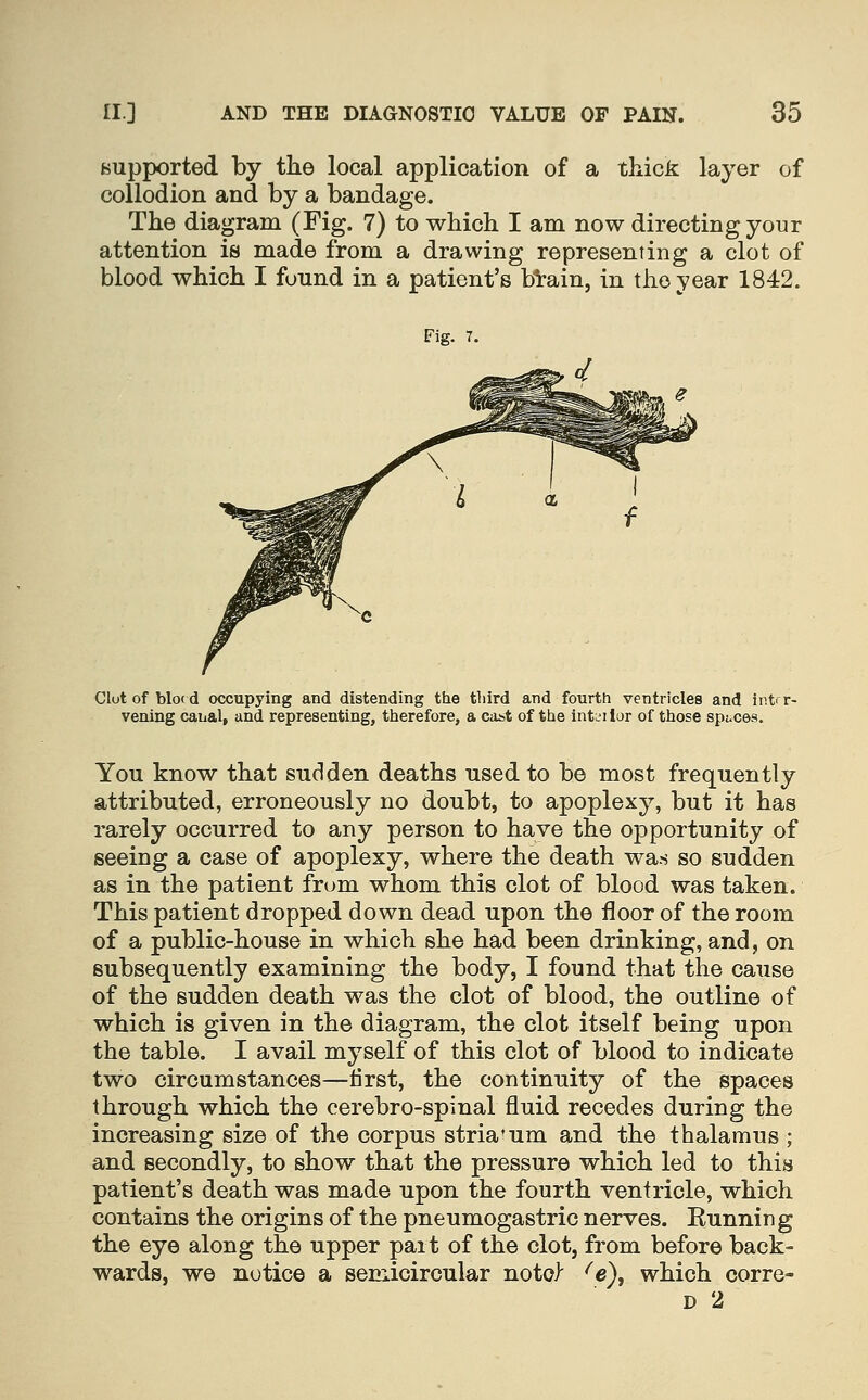 Bupported by the local application of a thick layer of collodion and by a bandage. The diagram (Fig. 7) to which I am now directing your attention is made from a drawing representing a clot of blood which I found in a patient's bVain, in the year 1842. Fig. 7. Clutof blo(d occupying and distending the tliird and fourth ventricles and intrr- vening canal, and representing, therefore, a cast of the intL'ilor of those spaces. You know that sudden deaths used to be most frequently attributed, erroneously no doubt, to apoplexy, but it has rarely occurred to any person to have the opportunity of seeiug a case of apoplexy, where the death wa.s so sudden as in the patient frum whom this clot of blood was taken. This patient dropped down dead upon the floor of the room of a public-house in which she had been drinking, and, on subsequently examining the body, I found that the cause of the sudden death was the clot of blood, the outline of which is given in the diagram, the clot itself being upon the table. I avail myself of this clot of blood to indicate two circumstances—tirst, the continuity of the spaces through which the cerebro-spinal fluid recedes during the increasing size of the corpus striatum and the thalamus ; and secondly, to show that the pressure which led to this patient's death was made upon the fourth ventricle, which contains the origins of the pneumogastric nerves. Running the eye along the upper part of the clot, from before back- wards, we notice a semicircular noto) ^e), which corre- D 2