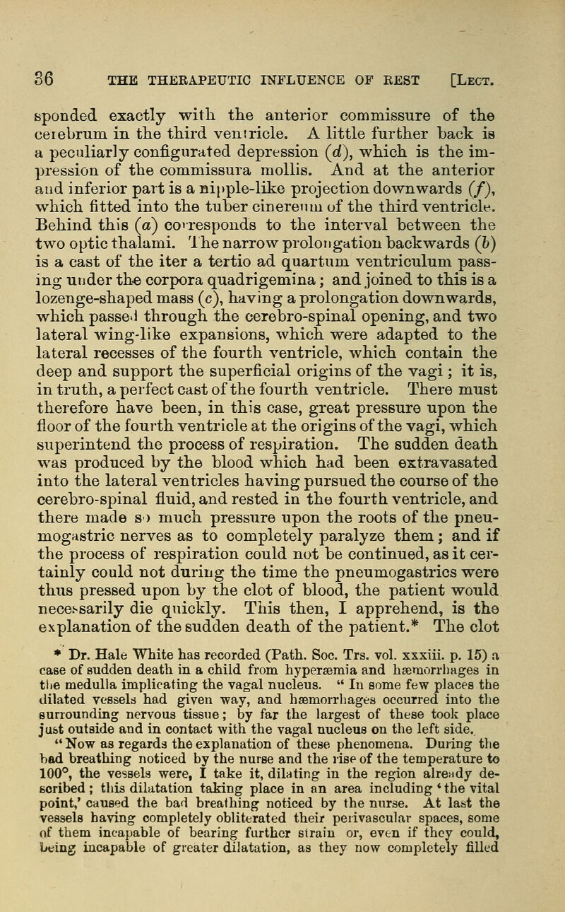 sponded exactly with the anterior commissure of the cerebrum in the third ventricle. A little further back is a peculiarly configurated depression (ci), which is the im- pression of the commissura mollis. And at the anterior and inferior part is a nipple-like projection downwards (/), which fitted into the tuber cinereuin of the third ventricle. Behind this (a) coiresponds to the interval between the two optic thalumi. 1 he narrow prolongation backwards (h) is a cast of the iter a tertio ad quartum ventriculum pass- ing under the corpora quadrigemina; and joined to this is a lozenge-shaped mass (c), having a prolongation downwards, which passe. 1 through the cerebro-spinal opening, and two lateral wing-like expansions, which were adapted to the lateral recesses of the fourth ventricle, which contain the deep and support the superficial origins of the vagi ; it is, in truth, a perfect cast of the fourth ventricle. There must therefore have been, in this case, great pressure upon the floor of the fourth ventricle at the origins of the vagi, which superintend the process of respiration. The sudden death was produced by the blood which had been extravasated into the lateral ventricles having pursued the course of the cerebro-spinal fluid, and rested in the fourth ventricle, and there made s) much pressure upon the roots of the pneu- mogHstric nerves as to completely paralyze them; and if the process of respiration could not be continued, as it cer- tainly could not during the time the pneumogastrics were thus pressed upon by the clot of blood, the patient would necessarily die quickly. This then, I apprehend, is the explanation of the sudden death of the patient.* The clot * Dr. Hale White has recorded (Path. Soc. Trs. vol. xxxiii. p. 15) a case of sudden death in a child from hypersemia and hsemorrliages in the medulla implicating the vagal nucleus.  In some few places the dilated vessels had given way, and hsemorrhages occurred into the surrounding nervous tissue; by far the largest of these took place ju&t outside and in contact with the vagal nucleus on the left side.  Now as regards the explanation of these phenomena. Duiing the bad breathing noticed by the nurse and the rise of the temperature to 100°, the vessels were, I take it, dilating in the region already de- scribed; this dilatation taking place in an area including * the vital point,* caused the bad breathing noticed by the nurse. At last the vessels having completely obliterated their perivascular spaces, some of them incapable of bearing further strain or, even if they could, being incapable of greater dilatation, as they now completely filled