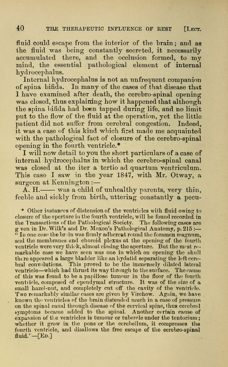 fluid could escape from the interior of the brain; and as the fluid was being constantly secreted, it necessarily- accumulated there, and the occlusion formed, to my mind, the essential pathological element of internal hydrocephalus. Internal hydrocephalus is not an unfrequent companion of spina bifida. In many of the cases of that disease that 1 have examined after death, the cerebro-spinal opening was closed, thus explaining how it happened that although the spina bifida had been tapped during life, and no limit put to the flow of the fluid at the operation, yet the little patient did not suffer from cerebral congestion. Indeed, it was a case of this kind which first made me acquainted with the pathological fact of closure of the cerebro-spinal opening in the fourth ventricle.* I will now detail to you the short particulars of a case of internal hydrocephalus in which the cerebro-spinal canal was closed at the iter a tertio ad quartum ventriculum. This case I saw in the year 1847, with Mr. Otway, a surgeon at Kennington:— A. H. was a child of unhealthy parents, very thin, feeble and sickly irom birth, uttering constantly a pecu- * Other instances of distension of the ventricles with fluid owini^ to closure of the aperture in the fourth ventricle, will be found recorded in tlie Transactions of the Pathological Society. The following cases are g ven in Dr. Wilk*8 and Dr. Moxon's Pathological Anatomy, p. 215 :—  In one c»se the br dn was firmly adherent round the foramen magnum, and the membranes and choroid plexus at the opening of the fourth ventricle were very thick, almost closing the aperture. But the mr-st re- markable case we have seen was one in which on opening the skull there appeared a large bladder like an hydatid separating the left cere- bral convolutions. This proved to be the immensely dilated lateial ventricle—which had thrust its way through to the surface. The cause of this was found to be a pa]>illoBe tumour in the floor of the fourth ventricle, composed of ependymal structure. It was of tlie size of a small hazel-nut, and completely cut oif the cavity of the ventricle. Two remarkably similar cases are given by Virchow. Again, we have known tht; ventricles of the brain distended much in a case of pressure on the spinal canal through disease of the cervical spine, thus cerebral symptoms became added to the spinal. Another certain cause of expansion of tl.e ventricles is tumour or tubercle under the tentorium ; whether it grow in the pons or the cerebellum, it compresses the fourth ventricle, and disallows the free escape of the cerebro-spinal fluid.'—[Ed.]