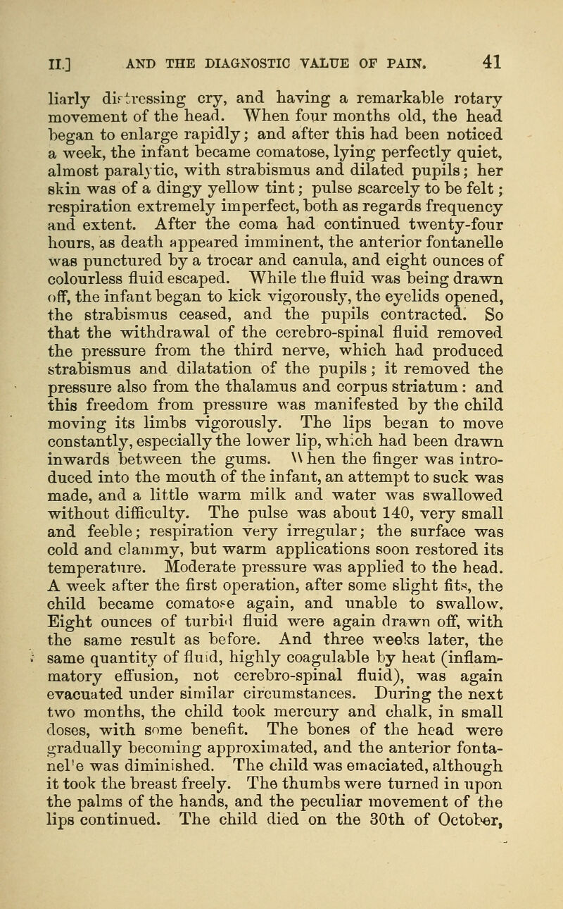 liarly dirtvessing cry, and having a remarkable rotary movement of the head. When four months old, the head began to enlarge rapidly; and after this had been noticed a week, the infant became comatose, lying perfectly quiet, almost paralytic, with strabismus and dilated pupils; her skin was of a dingy yellow tint; pulse scarcely to be felt; respiration extremely imperfect, both as regards frequency and extent. After the coma had continued twenty-four hours, as death appeared imminent, the anterior fontanelle was punctured by a trocar and canula, and eight ounces of colourless fluid escaped. While the fluid was being drawn off, the infant began to kick vigorously, the eyelids opened, the strabismus ceased, and the pupils contracted. So that the withdrawal of the cerebro-spinal fluid removed the pressure from the third nerve, which had produced strabismus and dilatation of the pupils; it removed the pressure also from the thalamus and corpus striatum: and this freedom from pressure was manifested by the child moving its limbs vigorously. The lips be^ran to move constantly, especially the lower lip, which had been drawn inwards between the gums. \\ hen the finger was intro- duced into the mouth of the infant, an attempt to suck was made, and a little warm milk and water was swallowed without difficulty. The pulse was about 140, very small and feeble; respiration very irregular; the surface was cold and clammy, but warm applications soon restored its temperature. Moderate pressure was applied to the head. A week after the first operation, after some slight fits, the child became comato.-^e again, and unable to swallow. Eight ounces of turbi'l fluid were again drawn off, with the same result as before. And three weeks later, the same quantit}^ of fluid, highly coagulable by heat (inflam- matory eff'usion, not cerebro-spinal fluid), was again evacuated under similar circumstances. During the next two months, the child took mercury and chalk, in small doses, with some benefit. The bones of the head were gradually becoming approximated, and the anterior fonta- nel'e was diminished. The child was emaciated, although it took the breast freely. The thumbs were turned in upon the palms of the hands, and the peculiar movement of the lips continued. The child died on the 30th of October,