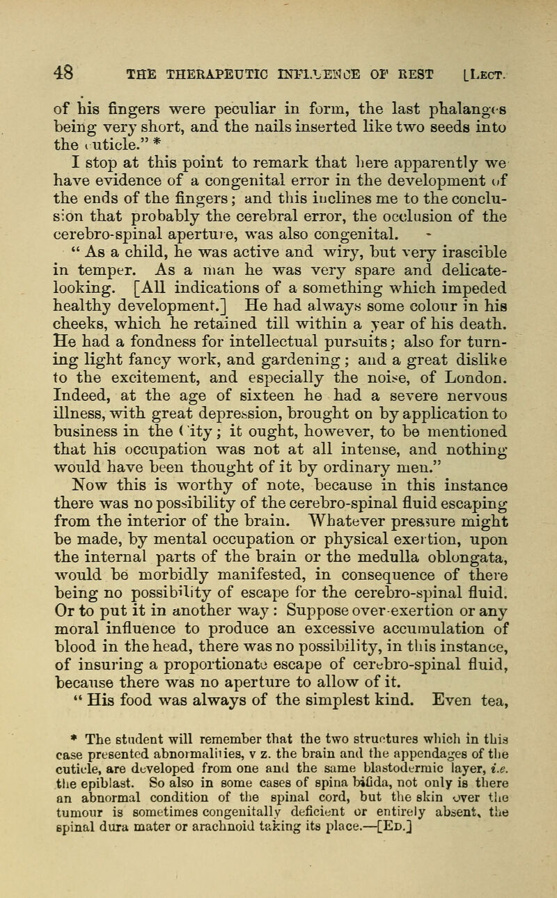 of his fingers were peculiar in form, the last phalanges being very short, and the nails inserted like two seeds into the ruticle. * I stop at this point to remark that here apparently we have evidence of a congenital error in the development of the ends of the fingers; and this inclines me to the conclu- sion that probably the cerebral error, the occlusion of the cerebro-spinal aperture, was also congenital.  As a child, he was active and wiry, but very irascible in temper. As a man he was very spare and delicate- looking. [All indications of a something which impeded healthy development.] He had alwayw some colour in his cheeks, which he retained till within a year of his death. He had a fondness for intellectual purcsuits; also for turn- ing light fancy work, and gardening; and a great dislike to the excitement, and especially the noi:<e, of London. Indeed, at the age of sixteen he had a severe nervous illness, with great depression, brought on by application to business in the ( ity; it ought, however, to be mentioned that his occupation was not at all intense, and nothing- would have been thought of it by ordinary men. Now this is worthy of note, because in this instance there was no possibility of the cerebro-spinal fluid escaping from the interior of the brain. Whatever pressure might be made, by mental occupation or physical exertion, upon the internal parts of the brain or the medulla oblongata, would be morbidly manifested, in consequence of there being no possibility of escape for the cerebro-spinal fluid. Or to put it in another way : Suppose over-exertion or any moral influence to produce an excessive accumulation of blood in the head, there was no possibility, in this instance, of insuring a proportionate escape of cerebro-spinal fluid, because there was no aperture to allow of it. *' His food was always of the simplest kind. Even tea, ♦ The student will remember that the two structures which in thia case presented abnormalhies, v z. the brain and the appendages of the cuticle, are developed from one and the same blastodtrmic layer, i.e. the epiblast. So also in some cases of spina bifida, not only is there an abnormal condition of the spinal cord, but tlie skin over the tumour is sometimes congenitally deficient or entirely absent, the spinal dura mater or arachnoid taking its place.—[Ed.]