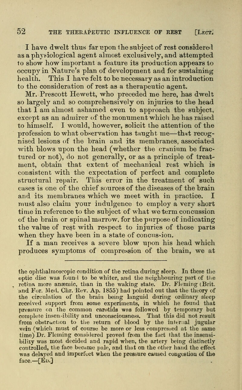 I have dwelt tlms far upon Ihe subject of rest coiisidere<l as a physiological agent almost exclusively, and attempted to show how important a feature its production appears to occupy in Nature's plan of development and for sustaining health. This I have felt to be necessary as an introduction to the consideration of rest as a therapeutic agent. Mr. Prescott Hewett, who preceded me here, has dwelt so largely and so comprehensively on injuries to the head that 1 am almost ashamed even to approach the subject, except as an admirer of the monument which he has raised to himself. I would, however, solicit the attention of the profession to what observation has taught me—thut recog- nised lesions of the brain and its membranes, associated with blows upon the head (whether the cranium be frac- tured or not), do not generally, or as a principle of treat- ment, obtain that extent of mechanical rest which is consistent with the expectation of perfect and complete structural repair. This error in the treatment of such cases is one of the chief sources of the diseases of the brain and its membranes which we meet with in practice. I must also claim your indulgence to employ a very short time in reference to the subject of what we term concussion of the brain or spinal marrow, for the purpose of indicating the value of rest with respect to injuries of those parts when they have been in a state of concns>ion. If a man receives a severe blow upon his head which produces symptoms of compression of the brain, we at the ophthalmoscopic condition of the retina during sleep. In these the optic disc was foun'i to be whiter, and the neighbouring part of the retina more ansemic, than in the waking state. Dr. Fleming (Brit. and For. ftled. Ohr. Eev. Ap. 1855) had pointed out that the theory of the circulation of the brain being languid during ordinary sleep received support from some experiments, in which he found that pressure on the common carotids was followed by temporary but complete inseur-ibility and unconsciousness. That this did not result from obstruction to the return of blood by the internal jugular vein (which must of course be more or less compressed at the same time) Dr. Fleming considered proved from the fact that the insensi- bility was most decided and rapid when, the artery being distinctly controlled, the face became pale, and that on the other hand the eftect was delayed and imperfect when the pressure caused congestiou of the face.—[Eo.]