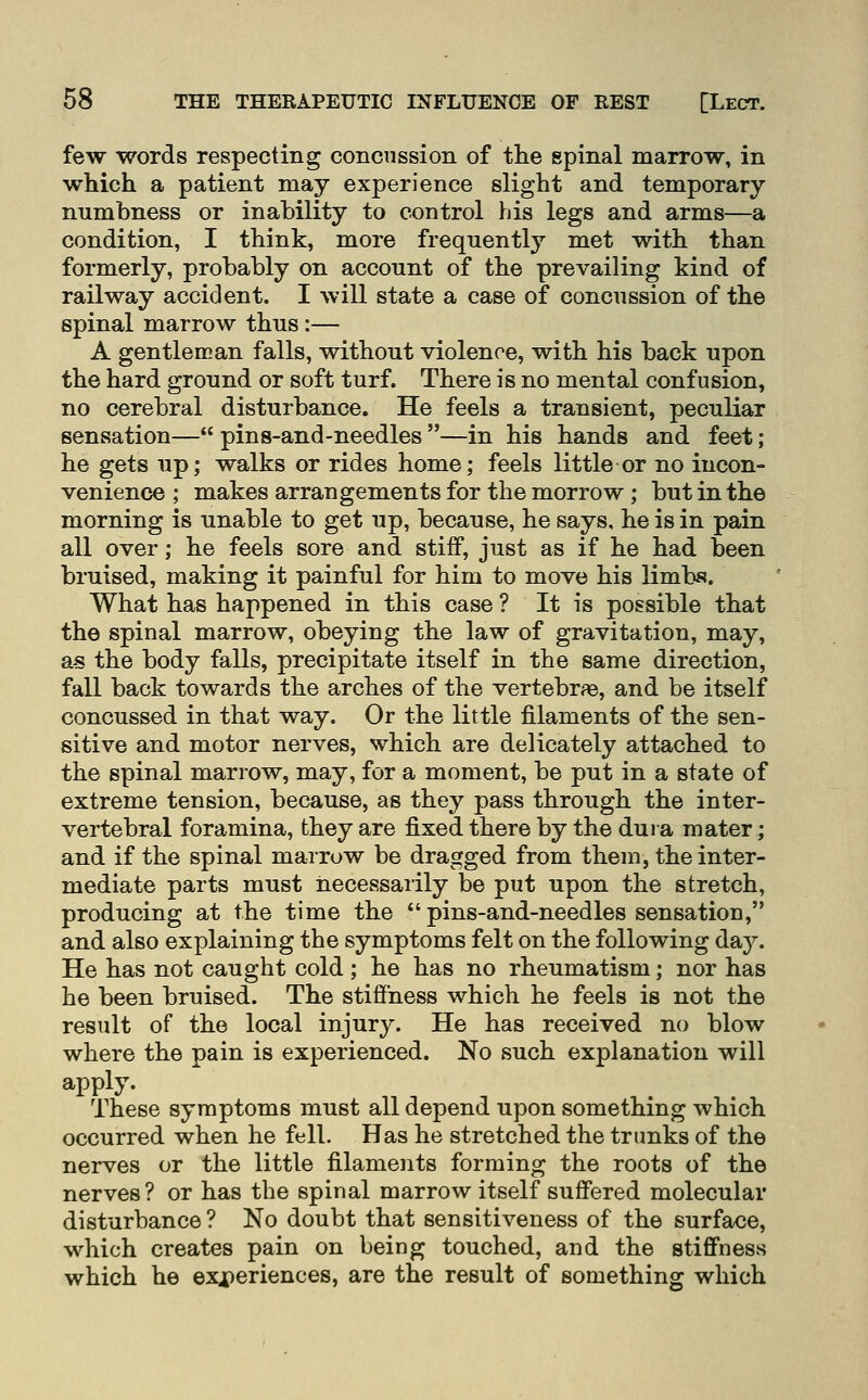 few words respecting concussion of the spinal marrow, in which a patient may experience slight and temporary numbness or inability to control his legs and arms—a condition, I think, more frequently met with than formerly, probably on account of the prevailing kind of railway accident. I will state a case of concussion of the spinal marrow thus :— A gentleman falls, without violence, with his back upon the hard ground or soft turf. There is no mental confusion, no cerebral disturbance. He feels a transient, peculiar sensation— pins-and-needles —in his hands and feet; he gets up; walks or rides home; feels little or no incon- venience ; makes arrangements for the morrow; but in the morning is unable to get up, because, he says, he is in pain all over; he feels sore and stiff, just as if he had been bruised, making it painful for him to move his limbs. What has happened in this case ? It is possible that the spinal marrow, obeying the law of gravitation, may, aa the body falls, precipitate itself in the same direction, fall back towards the arches of the vertebrae, and be itself concussed in that way. Or the little filaments of the sen- sitive and motor nerves, which are delicately attached to the spinal marrow, may, for a moment, be put in a state of extreme tension, because, as they pass through the inter- vertebral foramina, they are fixed there by the dura mater; and if the spinal marrow be dragged from them, the inter- mediate parts must necessarily be put upon the stretch, producing at the time the  pins-and-needles sensation, and also explaining the symptoms felt on the following da}''. He has not caught cold; he has no rheumatism; nor has he been bruised. The stiffness which he feels is not the result of the local injury. He has received no blow where the pain is experienced. No such explanation will apply. These symptoms must all depend upon something which occurred when he fell. Has he stretched the trunks of the nerves or the little filaments forming the roots of the nerves? or has the spinal marrow itself suffered molecular disturbance ? No doubt that sensitiveness of the surface, which creates pain on being touched, and the stiffness which he exj^eriences, are the result of something which