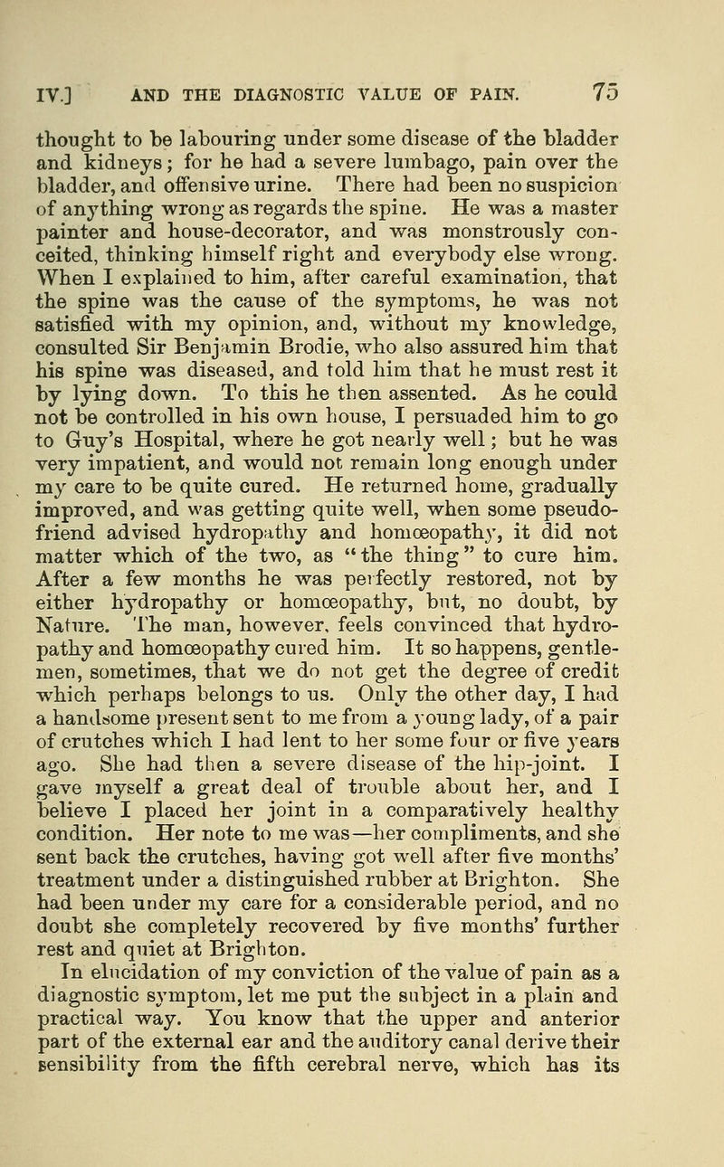 thought to be labouring under some disease of the bladder and kidneys; for he had a severe lumbago, pain over the bladder, and offensive urine. There had been no suspicion of anything wrong as regards the spine. He was a master painter and house-decorator, and was monstrously con- ceited, thinking himself right and everybody else wrong. When I explained to him, after careful examination, that the spine was the cause of the symptoms, he was not satisfied with my opinion, and, without my knowledge, consulted Sir Benjamin Brodie, who also assured him that his spine was diseased, and told him that he must rest it by lying down. To this he then assented. As he could not be controlled in his own house, I persuaded him to go to Guy's Hospital, where he got nearly well; but he was very impatient, and would not remain long enough under my care to be quite cured. He returned home, gradually improved, and was getting quite well, when some pseudo- friend advised hydropathy and homoeopathy, it did not matter which of the two, as the thing to cure him. After a few months he was perfectly restored, not by either hydropathy or homoeopathy, but, no doubt, by Nature. The man, however, feels convinced that hydro- pathy and homoeopathy cured him. It so happens, gentle- men, sometimes, that we do not get the degree of credit which perhaps belongs to us. Only the other day, I had a handsome present sent to me from a young lady, of a pair of crutches which I had lent to her some four or five years ago. She had then a severe disease of the hip-joint. I gave myself a great deal of trouble about her, and I believe I placed her joint in a comparatively healthy condition. Her note to me was—her compliments, and she sent back the crutches, having got well after five months' treatment under a distinguished rubber at Brighton. She had been under my care for a considerable period, and no doubt she completely recovered by five months' further rest and quiet at Brighton. In elucidation of my conviction of the value of pain as a diagnostic symptom, let me put the subject in a plain and practical way. You know that the upper and anterior part of the external ear and the auditory canal derive their sensibility from the fifth cerebral nerve, which has its