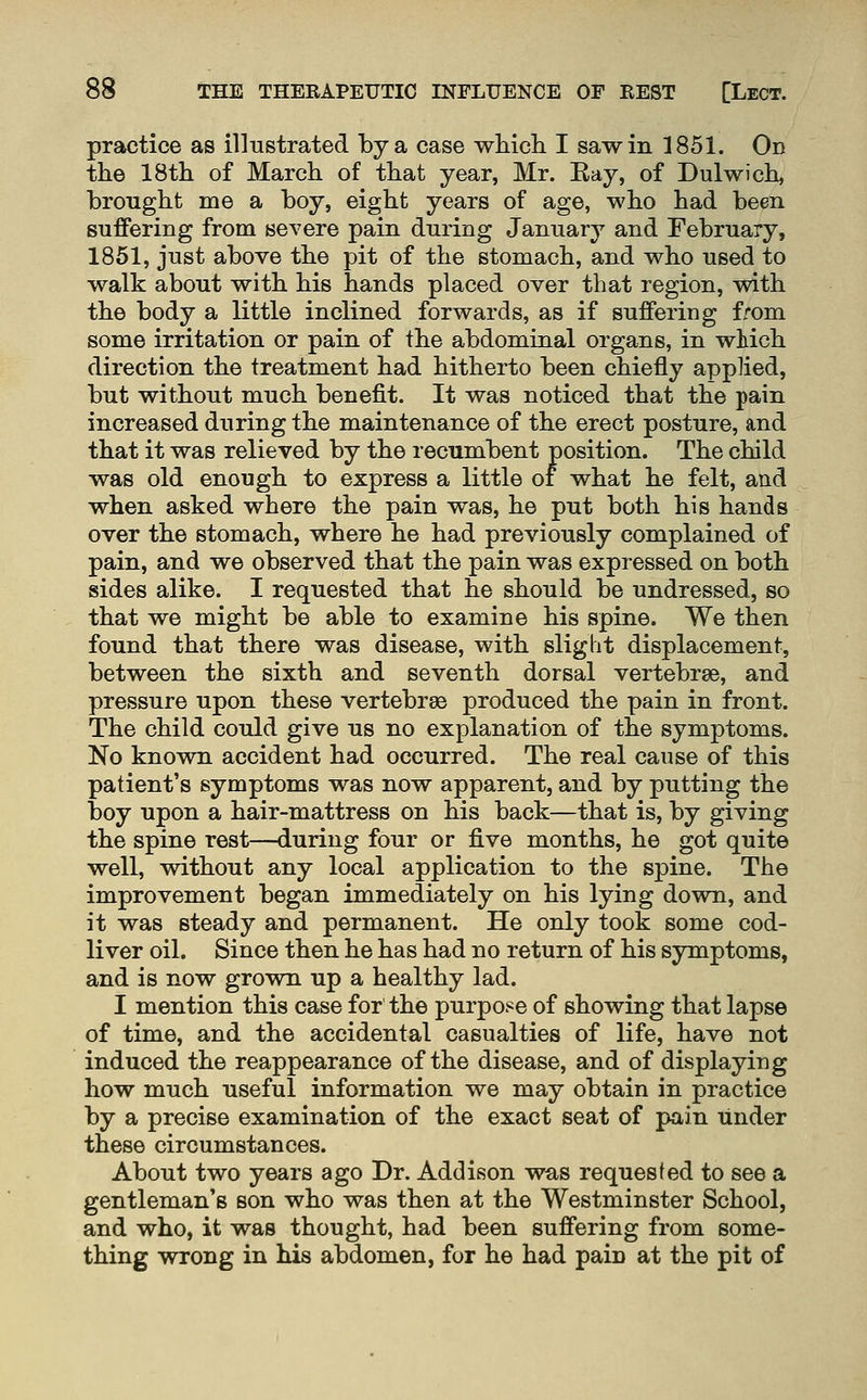 practice as illustrated by a case whicli I saw in 1851. Od the 18tli of March of that year, Mr. Eay, of Dulwich, brought me a boy, eight years of age, who had been suffering from severe pain during January and February, 1851, just above the pit of the stomach, and who used to walk about with his hands placed over that region, with the body a little inclined forwards, as if suffering from some irritation or pain of the abdominal organs, in which direction the treatment had hitherto been chiefly applied, but without much benefit. It was noticed that the pain increased during the maintenance of the erect posture, and that it was relieved by the recumbent position. The child was old enough to express a little of what he felt, and when asked where the pain was, he put both his hands over the stomach, where he had previously complained of pain, and we observed that the pain was expressed on both sides alike. I requested that he should be undressed, so that we might be able to examine his spine. We then found that there was disease, with slight displacement, between the sixth and seventh dorsal vertebrae, and pressure upon these vertebrae produced the pain in front. The child could give us no explanation of the symptoms. No known accident had occurred. The real cause of this patient's symptoms was now apparent, and by putting the boy upon a hair-mattress on his back—that is, by giving the spine rest—during four or five months, he got quite well, without any local application to the spine. The improvement began immediately on his lying down, and it was steady and permanent. He only took some cod- liver oil. Since then he has had no return of his symptoms, and is now grown up a healthy lad. I mention this case for the purpose of showing that lapse of time, and the accidental casualties of life, have not induced the reappearance of the disease, and of displaying how much useful information we may obtain in practice by a precise examination of the exact seat of pain Tinder these circumstances. About two years ago Dr. Addison was requested to see a gentleman's son who was then at the Westminster School, and who, it was thought, had been suffering from some- thing wrong in his abdomen, for he had pain at the pit of
