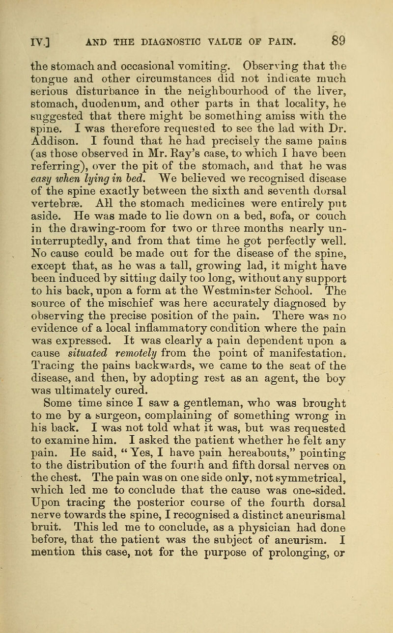 the stomacli and occasional vomiting. Observing that the tongue and other circumstances did not indicate much serious disturbance in the neighbourhood of the liver, stomach, duodenum, and other parts in that locality, he suggested that there might be something amiss with the spine. I was therefore requested to see the lad with Dr. Addison. I found that he had precisely the same pains (as those observed in Mr. Ray's case, to which I have been referring), over the pit of the stomach, and that he was easy when lying in hed. We believed we recognised disease of the spine exactly between the sixth and seventh dorsal vertebrae. All the stomach medicines were entirely put aside. He was made to lie down on a bed, sofa, or couch in the drawing-room for two or three months nearly un- interruptedly, and from that time he got perfectly well. No cause could be made out for the disease of the spine, except that, as he was a tall, growing lad, it might have been induced by sitting daily too long, without any support to his back, upon a form at the Westminster School. The source of the mischief was here accurately diagnosed by observing the precise position of the pain. There was no evidence of a local inflammatory condition where the pain was expressed. It was clearly a pain dependent upon a cause situated remotely from the point of manifestation. Tracing the pains backwards, we came to the seat of the disease, and then, by adopting rest as an agent, the boy was ultimately cured. Some time since I saw a gentleman, who was brought to me by a surgeon, complaining of something wrong in his back. I was not told what it was, but was requested to examine him. I asked the patient whether he felt any pain. He said,  Yes, I have pain hereabouts, pointing to the distribution of the fourth and fifth dorsal nerves on the chest. The pain was on one side only, not symmetrical, which led me to conclude that the cause was one-sided. Upon tracing the posterior course of the fourth dorsal nerve towards the spine, I recognised a distinct aneurismal bruit. This led me to conclude, as a physician had done before, that the patient was the subject of aneurism. I mention this case, not for the purpose of prolonging, or