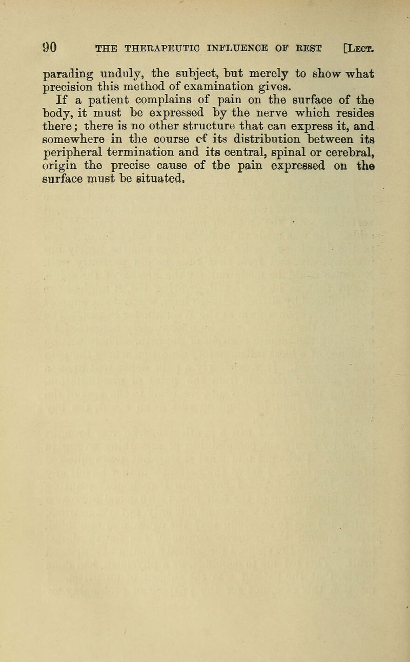 parading unduly, the subject, but merely to sbow what precision this method of examination gives. If a patient complains of pain on the surface of the body, it must be expressed by the nerve which resides there; there is no other structure that can express it, and somewhere in the course ef its distribution between its peripheral termination and its central, spinal or cerebral, origin the precise cause of the pain expressed on the surface must be situated.