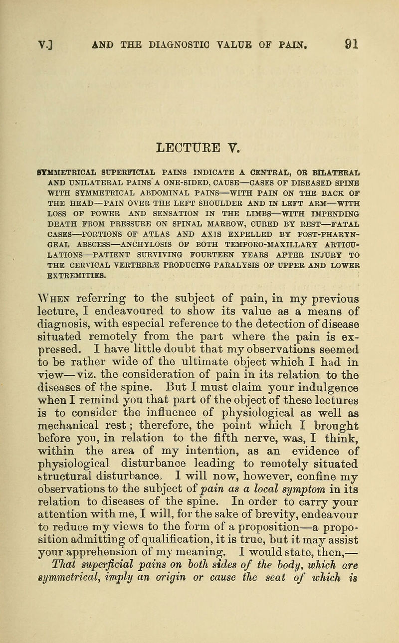 LECTURE y. BTMMETBICAL STJPEEFICIAL PAINS INDICATE A CENTRAL, OR BILATERAL AND UNILATEKAL PAINS A ONE-SIDED, CAUSE—CASES OP DISEASED SPINE WITH SYMMETEICAL ABDOMINAL PAINS—WITH PAIN ON THE BACK OF THE HEAD—PAIN OVER THE LEFT SHOULDER AND IN LEFT ARM—WITH LOSS OF POWER AND SENSATION IN THE LIMBS—WITH IMPENDING DEATH FROM PRESSURE ON SPINAL MARROW, CURED BY REST—FATAL CASES—^PORTIONS OF ATLAS AND AXIS EXPELLED BY POST-PHARYN- GEAL ABSCESS—ANCHYLOSIS OF BOTH TEMPORO-MAXILLARY ARTICU- LATIONS—PATIENT SURVIVING FOURTEEN YEARS AFTER INJURY TO THE CERVICAL VERTEBEiE PRODUCING PARALYSIS OF UPPER AND LOWER EXTREMITIES. When referring to the subject of pain, in my previous lecture, I endeavoured to show its value as a means of diagnosis, with especial reference to the detection of disease situated remotely from the pait where the pain is ex- pressed. I have little doubt that my observations seemed to be rather wide of the ultimate object which I bad in view—viz. the consideration of pain in its relation to the diseases of the spine. But I must claim your indulgence when I remind you that part of the object of these lectures is to consider the influence of physiological as well as mechanical rest; therefore, the point which I brought before you, in relation to the fifth nerve, was, I think, within the area of my intention, as an evidence of physiological disturbance leading to remotely situated fetructural disturbance. I will now, however, confine my observations to the subject of jpaiw as a local symptom in its relation to diseases of the spine. In order to carry your attention with me, I will, for the sake of brevity, endeavour to reduce my views to the form of a proposition—a propo- sition admitting of qualification, it is true, but it may assist your apprehension of mj meaning. I would state, then,— That superficial pains on both sides of the body, which are eymmetrical, imply an origin or cause the seat of which is