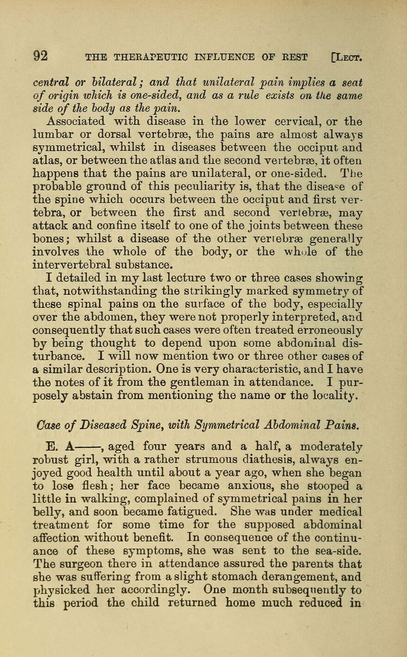 central or bilateral; and tJiat unilateral ^ain implies a seat of origin which is one-sided, and as a rule exists on the same side of the hody as the pain. Associated with, disease in the lower cervical, or the lumbar or dorsal vertebrae, the pains are almost always symmetrical, whilst in diseases between the occiput and atlas, or between the atlas and the second vertebra, it often happens that the pains are unilateral, or one-sided. The probable ground of this peculiarity is, that the disease of the spine which occurs between the occiput and first ver- tebra, or between the first and second vertebrae, may- attack and confine itself to one of the joints between these bones; whilst a disease of the other vertebrae generally involves the whole of the body, or the whule of the intervertebral substance. I detailed in my last lecture two or three cases showing that, notwithstanding the strikingly marked symmetry of these spinal pains on the surface of the body, especially over the abdomen, they were not properly interpreted, and consequently that such cases were often treated erroneously by being thought to depend upon some abdominal dis- turbance. I will now mention two or three other cases of a similar description. One is very characteristic, and I have the notes of it from the gentleman in attendance. I pur- posely abstain from mentioning the name or the locality. Case of Diseased Spine^ with Symmetrical Abdominal Pains. E. A , aged four years and a half, a moderately robust girl, with a rather strumous diathesis, always en- joyed good health until about a year ago, when she began to lose flesh; her face became anxious, she stooped a little in walking, complained of symmetrical pains in her belly, and soon became fatigued. She was under medical treatment for some time for the supposed abdominal affection without benefit. In consequence of the continu- ance of these symptoms, she was sent to the sea-side. The surgeon there in attendance assured the parents that she was suffering from a slight stomach derangement, and physicked her accordingly. One month subsequently to this period the child returned home much reduced in