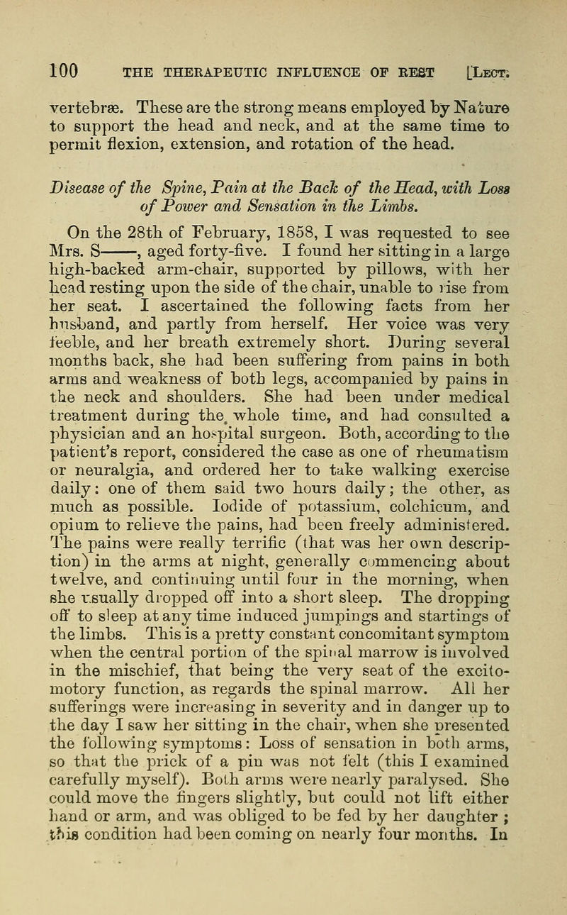 vertebrae. These are the strong means employed by Nature to support the head and neck, and at the same time to permit flexion, extension, and rotation of the head. Disease of the Spine, Pain at the Bach of the Head, with Loss of Power and Sensation in the Limbs. On the 28th of February, 1858, I was requested to see Mrs. S , aged forty-five. I found her sitting in a large high-backed arm-chair, supported by pillows, with her head resting upon the side of the chair, unable to rise from her seat. I ascertained the following facts from her husband, and partly from herself. Her voice was very feeble, and her breath extremely short. During several months back, she had been suffering from pains in both arms and weakness of both legs, accompanied by pains in the neck and shoulders. She had been under medical treatment during the. whole time, and had consulted a physician and an hospital surgeon. Both, according to the patient's report, considered the case as one of rheumatism or neuralgia, and ordered her to take walking exercise daily: one of them said two hours daily; the other, as much as possible. Iodide of potassium, colchicum, and opium to relieve the pains, had been freely administered. The pains were really terrific (that was her own descrip- tion) in the arms at night, generally commencing about twelve, and continuing until four in the morning, when she I'.sually dropped off into a short sleep. The dropping off to sleep at any time induced jumpings and startings of the limbs. This is a pretty constant concomitant symptom when the central portion of the spinal marrow is involved in the mischief, that being the very seat of the excito- motory function, as regards the spinal marrow. All her sufferings were increasing in severity and in danger up to the day I saw her sitting in the chair, when she presented the following symiDtoms: Loss of sensation in both arms, so that the prick of a pin was not i'elt (this I examined carefully myself). Both arms were nearly paralysed. She could move the fingers slightly, but could not lift either hand or arm, and was obliged to be fed by her daughter ; this condition had been coming on nearly four months. In