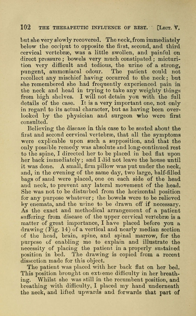 Lut she very slowly recovered. The neck, from immediately below the occiput to opposite the fiist, second, and third cervical vertebrae, was a little swollen, and painful on direct pressure ; bowels very much constipated; micturi- tion very difficult and tedious, the urine of a strong, pungent, ammoniacal odour. The patient could not recollect any mischief having occurred to the neck; but she remembered she had frequently experienced pain in the neck and head in trying to take any weighty things from high shelves. I will not detain you with the full details of the case. It is a very important one, not only in regard to its actual character, but as having been over- looked by the physician and surgeon who were first consulted. Believing the disease in this case to be seated about the first and second cervical vertebrae, that all the symptoms were explicable upon such a supposition, and that the only possible remedy was absolute and long-continued rest to the spine, I directed her to be placed in bed flat upon her back immediately; and I did not leave the house until it was done. A small, firm pillow was put under the neck, and, in the evening of the same day, two large, half-filled bags of sand were placed, one on each side of the head and neck, to prevent any lateral movement of the head. She was not to be disturbed from the horizontal position for any purpose whatever; the bowels were to be relieved by enemata, and the uiine to be drawn oif if necessary. As the exact and methodical arrangement of a patient suffering from disease of the upper cervical vertebrae is a matter of great importance, I have placed before you a drawing (Fig. 14) of a vertical and nearly median section of the head, brain, spine, and spinal marrow, for the purpose of enabling me to explain and illustrate the necessity of placing the patient, in a properly subtained position in bed. The draMnng is copied from a recent dissection made for this object. The patient was placed with her back flat on her bed. This position brought on extieme difficulty in her breath- ing. Whilst she was still in the recumbent position, and breathing with difficulty, I placed my hand underneath the neck, and lifted upwards and forwards that part of