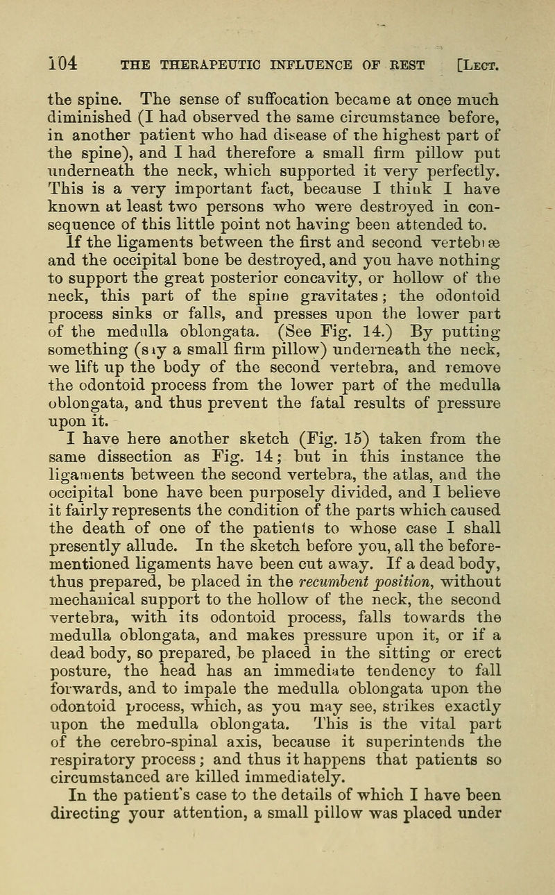 the spine. The sense of suffocation became at once much diminished (I had observed the same circumstance before, in another patient who had disease of the highest part of the spine), and I had therefore a small firm pillow put underneath the neck, which supported it very perfectly. This is a very important fact, because I think I have known at least two persons who were destroyed in con- sequence of this little point not having been attended to. If the ligaments between the first and second vertebi s& and the occipital bone be destroyed, and you have nothing to support the great posterior concavity, or hollow of the neck, this part of the spine gravitates; the oclonioid process sinks or falls, and presses upon the lower part of the medulla oblongata. (See Fig. 14.) By putting something (s iy a small firm pillow) underneath the neck, we lift up the body of the second vertebra, and remove the odontoid process from the lower part of the medulla oblongata, and thus prevent the fatal results of pressure upon it. I have here another sketch (Fig. 15) taken from the same dissection as Fig. 14; but in this instance the ligaments between the second vertebra, the atlas, and the occipital bone have been purposely divided, and I believe it fairly represents the condition of the parts which caused the death of one of the patients to whose case I shall presently allude. In the sketch before you, all the before- mentioned ligaments have been cut away. If a dead body, thus prepared, be placed in the recumbent position, without mechanical support to the hollow of the neck, the second vertebra, with its odontoid process, falls towards the medulla oblongata, and makes pressure upon it, or if a dead body, so prepared, be placed in the sitting or erect posture, the head has an immediate tendency to fall forv/ards, and to impale the medulla oblongata upon the odontoid process, which, as you may see, strikes exactly upon the medulla oblongata. This is the vital part of the cerebro-spinal axis, because it superintends the respiratory process ; and thus it happens that patients so circumstanced are killed immediately. In the patient's case to the details of which I have been directing your attention, a small pillow was placed under