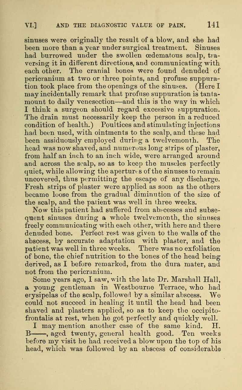 simises were originally the result of a blow, and she had been more than a year under surgical treatment. Sinuses had burrowed under the swollen oedematous scalp, tra- versing it in different directions, and communicating with each other. The cranial bones were found denuded of pericranium at two or three points, and profuse suppura- tion took place from the openings of the sinu.^es. (Here I may incidentally remark that profuse suppuration is tanta- mount to daily venesection—and this is the way in which I think a surgeon should regard excessive suppuration. The drain must necessarily keep the person in a reduced condition of health.) Poultices and stimulating injections had been used, with ointments to the scalp, and these had been assiduously employed during a twelvemonth. The head was now shaved, and numerous long strips of plaster, from half an inch to an inch wide, were arranged around and across the scalp, so as to keep the muscles perfectly quiet, while allowing the apertures of the sinuses to remain uncovered, thus permitting the escape of any discharge. Fresh strips of plaster were applied as soon as the others became loose from the gradual diminution of the size of the scalp, and the patient was well in three weeks. Now this patient had suffered from abi-cesses and subse- quent sinuses during a whole twelvemonth, the simises freely communicating with each other, with here and there denuded bone. Perfect rest was given to the walls of the abscess, by accurate adaptation with plaster, and the patient was well in three weeks. There was no exfoliation of bone, the chief nutrition to the bones of the head being derived, as I before remarked, from the dura mater, and not from the pericranium. Some years ago, I saw, with the late Dr. Marshall Hall, a young gentleman in Westbourne Terrace, who had erysipelas of the scalp, followed by a similar abscess. We could not succeed in healing it until the head had been shaved and plasters applied, so as to keep the occipito- frontalis at rest, when he got perfectly'' and quickly well. I may mention another case of the same kind. H. B , aged twenty, general health good. Ten weeks before my visit he had received a blow upon the top of his head, which was followed by an abscess of considerable