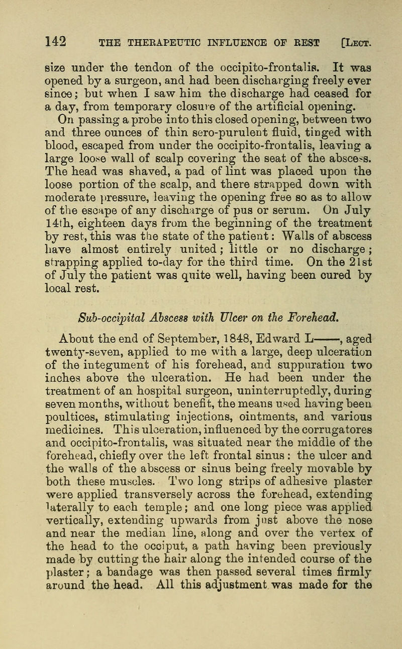size under the tendon of the occipito-frontalis. It was opened by a surgeon, and had been disohai-giug freely ever sinoe; but when I saw him the discharge had ceased for a day, from temporary closure of the artificial opening. On passing a probe into this closed opening, between two and three ounces of thin sero-purulent fluid, tinged with blood, escaped from under the occipito-frontalis, leaving a large loose wall of scalp covering the seat of the abscess. The head was shaved, a pad of lint was placed upon the loose portion of the scalp, and there strapped down with moderate pressure, leaving the opening free so as to allow of the escape of any discharge of pus or serum. On July 14th, eighteen days from the beginning of the treatment by rest, this was the state of the patient: Walls of abscess have almost entirely united; little or no discharge; strapping applied to-day for the third time. On the 21st of July the patient was quite well, having been cured by local rest. Sub-occipital Abscess with Ulcer on the Forehead, About the end of September, 1848, Edward L , aged twentj-seven, applied to me with a large, deep ulceration of the integument of his forehead, and suppuration two inches above the ulceration. He had been under the treatment of an hospital surgeon, uninterruptedly, during seven months, without benefit, the means used having been poultices, stimulating injections, ointments, and various medicines. This ulceration, influenced by the corrugatores and occipito-frontalis, was situated near the middle of the forehead, chiefly over the left frontal sinus : the ulcer and the walls of the abscess or sinus being freely movable by both these muscles. Two long strips of adhesive plaster were applied transversely across the forehead, extending laterally to each temple; and one long piece was applied vertically, extending upwards from just above the nose and near the median line, along and over the vertex of the head to the occiput, a path having been previously made by cutting the hair along the intended course of the plaster; a bandage was then passed several times firmly around the head. All this adjustment was made for the