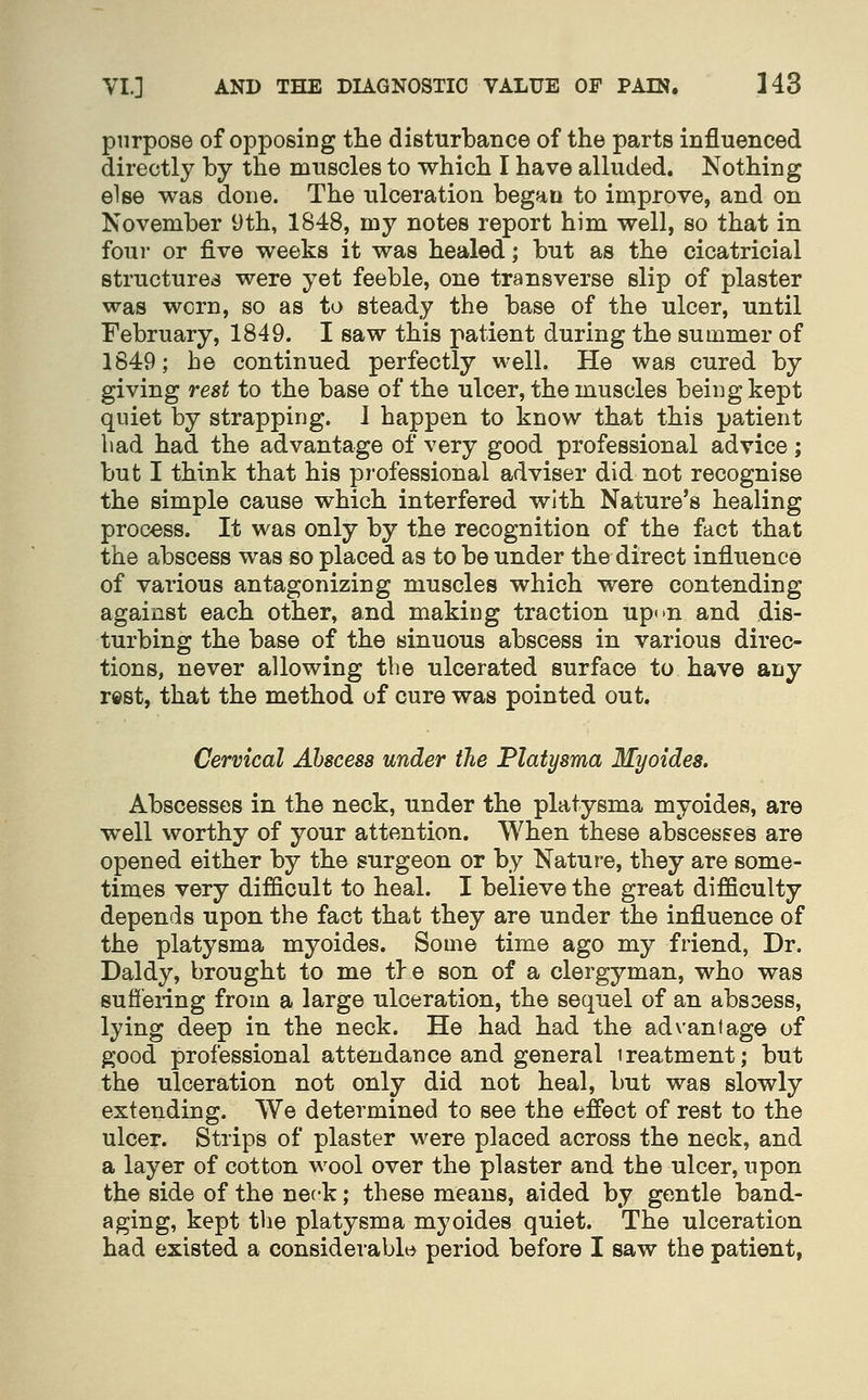 purpose of opposing the disturbance of the parts influenced directly by the muscles to which I have alluded. Nothing else was done. The ulceration began to improve, and on November yth, 1848, my notes report him well, so that in four or five weeks it was healed; but as the cicatricial structures were yet feeble, one transverse slip of plaster was worn, so as to steady the base of the ulcer, until February, 1849. I saw this patient during the summer of 1849; he continued perfectly well. He was cured by giving rest to the base of the ulcer, the muscles being kept quiet by strapping. I happen to know that this patient bad had the advantage of very good professional advice; but I think that his professional adviser did not recognise the simple cause which interfered with Nature's healing process. It was only by the recognition of the fact that the abscess was so placed as to be under the direct influence of various antagonizing muscles which were contending against each other, and making traction upon and dis- turbing the base of the sinuous abscess in various direc- tions, never allowing the ulcerated surface to have any rest, that the method of cure was pointed out. Cervical Abscess under the Platysma Myoides. Abscesses in the neck, under the platysma myoides, are well worthy of your attention. When these abscesses are opened either by the surgeon or by Nature, they are some- times very difficult to heal. I believe the great difficulty depends upon the fact that they are under the influence of the platysma myoides. Some time ago my friend, Dr. Daldy, brought to me tie son of a clergyman, who was sufiering from a large ulceration, the sequel of an abscess, lying deep in the neck. He had had the advantage of good professional attendance and general treatment; but the ulceration not only did not heal, but was slowly extending. We determined to see the effect of rest to the ulcer. Strips of plaster were placed across the neck, and a layer of cotton wool over the plaster and the ulcer, upon the side of the neck; these means, aided by gentle band- aging, kept the platysma myoides quiet. The ulceration had existed a considerable period before I saw the patient,