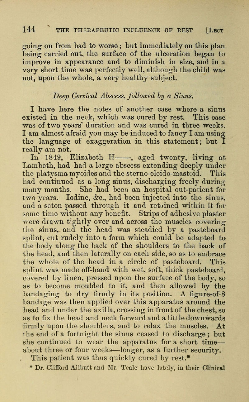 going on from bad to worse; but immediately on this plan being carried out, tlie surface of the ulceration began to improve in appearance and to diminish, in size, and in a very short time was perfectly well, although the child was not, upon the whole, a very healthy subject. Deej^ Cervical Abscess^ followed hy a Sinus. I have here the notes of another case where a sinus existed in the neck, which was cured by rest. This case was of two years' duration and was cured in three weeks. I am almost afraid you may be induced to fancy I am using the language of exaggeration in this statement; but I really am not. In 1849, Elizabeth H , aged twenty, living at Lambeth, had had a large abscess extending deeply under the platysma myoides and the sterno-cleido-mastoid. This had continued as a long sinus, discharging freely during many months. She had been an hospital out-patient for two years. Iodine, &c., had been injected into the sinus, and a seton passed through it and retained within it for some time without any benefit. Strips of adhesive plaster were drawn tightly over and across the muscles covering the sinus,- and the head was steadied by a pasteboard splint, cut rudely into a form which could be adapted to the body along the back of the shoulders to the back of the head, and then laterally on each side, so as to embrace the whole of the head in a circle of pasteboard. ThivS splint was made off-hand with wet, soft, thick pasteboard, covered by linen, pressed upon the surface of the body, so as to become moulded to it, and then allowed by the bandaging to dry firmly in its position. A figure-of-8 bandage was then applied over this apparatus around the head and under the axilla, crossing in front of the chest, so as to fix the head and neck fia'wardand a little downwards firmly upon the shouldei s, and to relax the muscles. At the end of a fortnight the sinus ceased to discharge; but she continued to wear the apparatus for a short time—• about Ihree or four weeks—longer, as a further security. This patient was thus quickly cured by rest.* * Dr. Clifford Allbutt and Mr. Teale have lately, in their Chnical