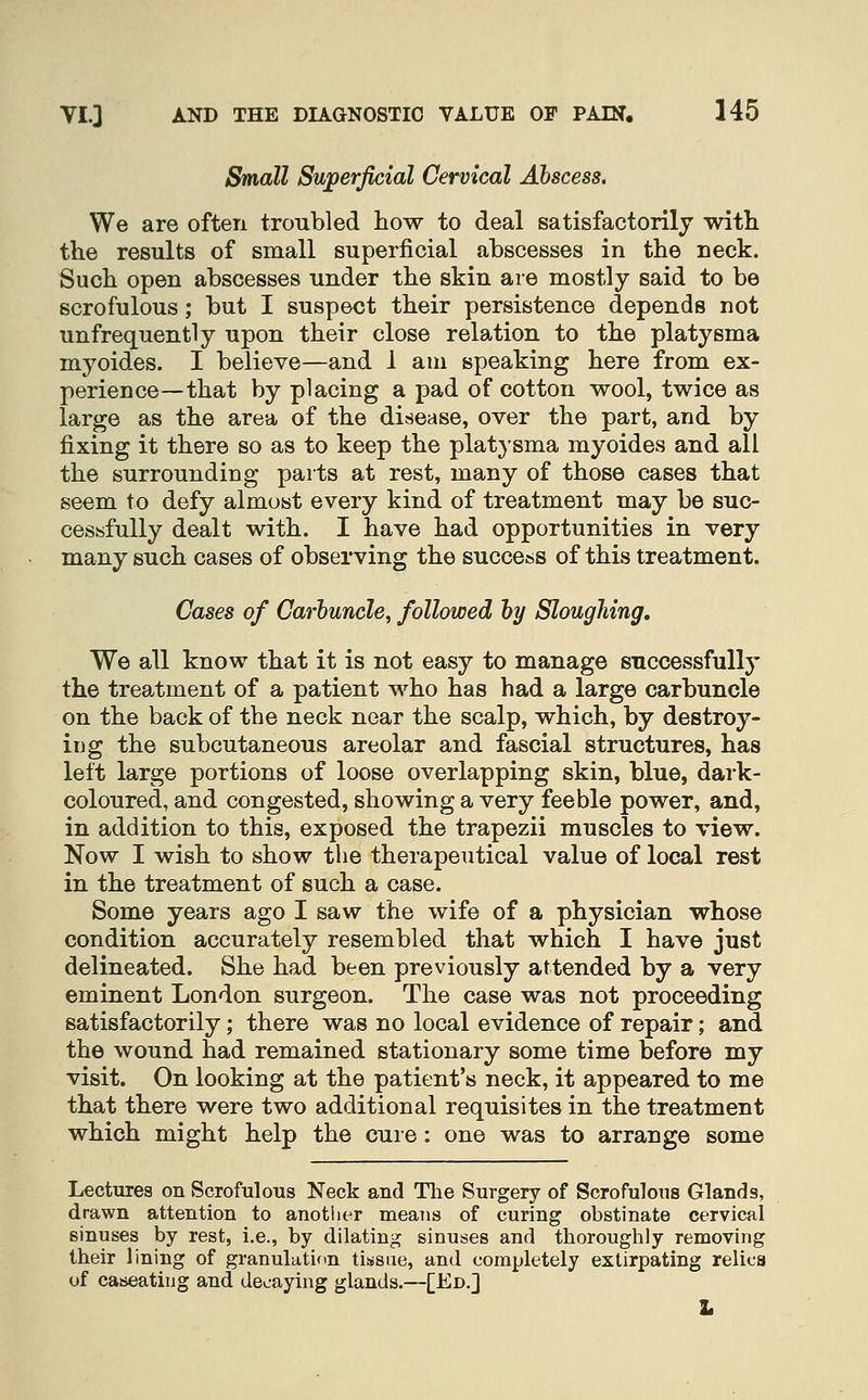 l^all Superficial Cervical Abscess. We are often troubled how to deal satisfactorily with the results of small superficial abscesses in the neck. Such open abscesses under the skin are mostly said to be scrofulous; but I suspect their persistence depends not unfrequently upon their close relation to the platysma myoides. I believe—and 1 am speaking here from ex- perience—that by placing a pad of cotton wool, twice as large as the area of the disease, over the part, and by fixing it there so as to keep the plat}sma myoides and all the surrounding parts at rest, many of those cases that seem to defy almost every kind of treatment may be suc- cessfully dealt with. I have had opportunities in very many such cases of observing the success of this treatment. Cases of Carbuncle, followed by Sloughing. We all know that it is not easy to manage successfuUj' the trea^tment of a patient who has had a large carbuncle on the back of the neck near the scalp, which, by destroy- iijg the subcutaneous areolar and fascial structures, has left large portions of loose overlapping skin, blue, dark- coloured, and congested, showing a very feeble power, and, in addition to this, exposed the trapezii muscles to view. Now I wish to show the therapeutical value of local rest in the treatment of such a case. Some years ago I saw the wife of a physician whose condition accurately resembled that which I have just delineated. She had been previously attended by a very eminent London surgeon. The case was not proceeding satisfactorily; there was no local evidence of repair; and the wound had remained stationary some time before my visit. On looking at the patient's neck, it appeared to me that there were two additional requisites in the treatment which might help the cure: one was to arrange some Lectures on Scrofulous Neck and Tlie Surgery of Scrofulous Glands, drawn attention to another means of curing obstinate cervical sinuses by rest, i.e., by dilating sinuses and thoroughly removing their lining of granulatif>n tissue, and completely extirpating relica of caseatiiig and decaying glands.—[Ed.] L