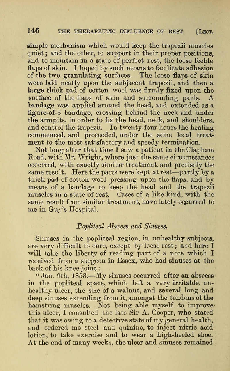simple meclianism which would kfeep the trapezii mnscles quiet; and the other, to support in their pioper positions, and to maintain in a state of perfect rest, the loose feeble flaps of skin. I hoped by such means to facilitate adhesion of the two granulating surfaces. The loose flaps of skin were laid neatly upon the subjacent trapezii, and then a large thick pad of cotton wool was firmly fixed upon the surface of the flaps of skin and surrounding parts. A bandage was applied around the head, and extended as a figure-of-8 bandage, crossing behind the neck and undei the armpits, in order to fix the head, neck, and shoulders, and control the trapezii. In twenty-four hours the healing commenced, and proceeded, under the same local treat- ment to the most satisfactory and speedy termination. Not long a^ter that time I saw a patient in the Clapham Eoad, with Mr. Wright, where just the same circumstances occurred, with exactly similar treatment, and precisely the same result. Here the parts were kept at rest—partly by a thick pad of cotton wool pressing upon the flaps, and by means of a bandage to keep the head and the trapezii muscles in a state of rest. Cases of a like kind, with the same result from similar treatment, have lately oqpurred to me in Guy's Hospital. Popliteal Abscess and Sinuses. Sinuses in the popliteal region, in unhealthy subjects, are very difficult to cure, except by local rest; and here I will take the liberty of reading part of a note which I received from a surgeon in Essex, who had sinuses at the back of his knee-joint: Jan. 9th, 1853.—My sinuses occurred after an abscess in the popliteal space, which left a very irritable, un- healthy ulcer, the size of a walnut, and several long and deep sinuses extending from it, amongst the tendons of the hamstring muscles. Not being able myself to improve this ulcer, I consulted the late Sir A. Cooper, who stated that it was owing to a detective state of my general health, and ordered me steel and quinine, to inject nitric acid lotion, to take exercise and to wear a high-heeled shoe. At the end of many weeks, the ulcer and sinuses remained