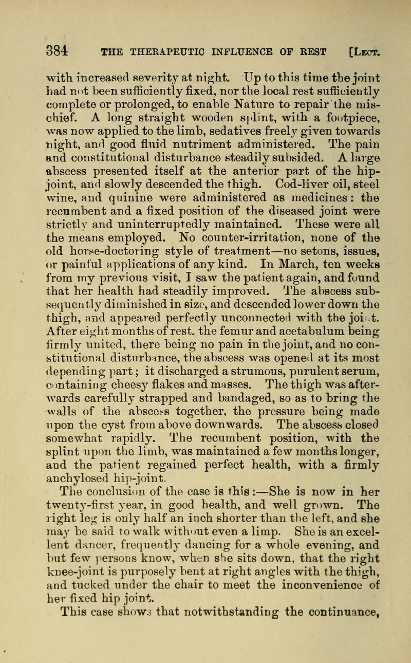 witli increased severity at night. Up to this time the joint liad not been sufficiently fixed, nor the local rest sufficiently complete or prolonged, to enable Nature to repair the mis- chief. A long straight wooden Sjdint, with a fo(;tpiece, was now applied to the limb, sedatives freely given towards night, and good fluid nutriment administered. The pain and constitutional disturbance steadily subsided. A large abscess presented itself at the anterior part of the hip- joint, and slowly descended the thigh. Cod-liver oil, steel wine, and quinine were administered as medicines: the recumbent and a fixed position of the diseased joint were strictly and uninterruj)tedly maintained. These were all the means employed. No counter-irritation, none of the old horse-doctoring style of treatment—no setons, issues, or painful applications of any kind. In March, ten weeks from my previous visit, I saw the patient again, and found that her health had steadily improved. The abscess sub- sequently diminished in size, and descended lower down the thigh, and appeared perfectly unconnected with the joi^t. After eight months of rest, the femur and acetabulum being firmly united, there being no pain in the joint, and no con- stitutional disturbance, the abscess was opened at its most depending part; it discharged a strumous, purulent serum, ctmtaining cheesy flakes and masses. The thigh was after- wards carefully strapped and bandaged, so as to bring the Avails of the absce.^s together, the pressure being made upon the cyst from above downwards. The abscess closed somewhat rapidly. The recumbent position, with the splint upon the limb, was maintained a few months longer, and the patient regained perfect health, with a firmly anchylosed hi})-joiut. The conclusion of the case is this:—She is now in her twent3'-first year, in good health, and well grown. The ] ight leg is only half an inch shorter than the left, and she may be said to walk without even a limp. She is an excel- lent dancer, frequently dancing for a whole evening, and but few yiersons know, when she sits down, that the right knee-joint is purposely bent at right angles with the thigh, and tucked under the chair to meet the inconvenience of her fixed hip joint. This case showo that notwithstanding the continuance,