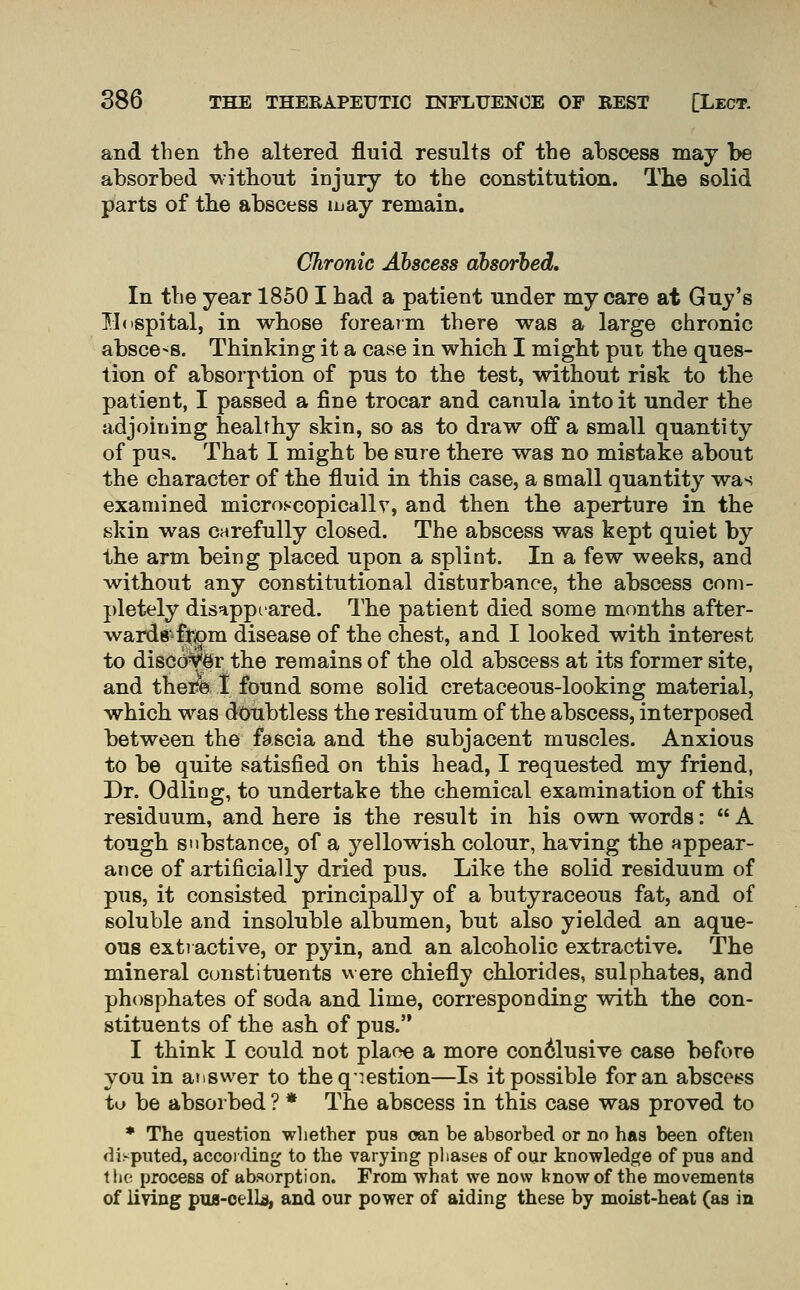 and then the altered fluid results of the abscess may be absorbed without injury to the constitution. The solid parts of the abscess luay remain. Chronic Abscess absorbed. In the year 18501 had a patient under my care at Guy's lldspital, in whose foreaim there was a large chronic absce-s. Thinking it a case in which I might put the ques- tion of absorption of pus to the test, without risk to the patient, I passed a fine trocar and canula into it under the adjoining healthy skin, so as to draw off a small quantity of pus. That I might be sure there was no mistake about the character of the fluid in this case, a small quantity was examined microscopically, and then the aperture in the skin was carefully closed. The abscess was kept quiet by the arm being placed upon a splint. In a few weeks, and without any constitutional disturbance, the abscess com- pletely disappeared. The patient died some months after- wards ftjom disease of the chest, and I looked with interest to disco%r the remains of the old abscess at its former site, and there 1 found some solid cretaceous-looking material, which was doubtless the residuum of the abscess, interposed between the fascia and the subjacent muscles. Anxious to be quite satisfied on this head, I requested my friend, Dr. Odling, to undertake the chemical examination of this residuum, and here is the result in his own words:  A tough substance, of a yellowish colour, having the appear- ance of artificially dried pus. Like the solid residuum of pus, it consisted principally of a butyraceous fat, and of soluble and insoluble albumen, but also yielded an aque- ous extractive, or pyin, and an alcoholic extractive. The mineral constituents were chiefly chlorides, sulphates, and phosphates of soda and lime, corresponding with the con- stituents of the ash of pus. I think I could not plaoe a more con6lusive case before you in atiswer to theqiestion—Is it possible for an abscet^s tu be absorbed ? * The abscess in this case was proved to ♦ The question wliether pus oan be absorbed or no has been often disputed, according to the varying phases of our knowledge of pus and t lie process of absorption. From what we now know of the movements of liYlng pu8-oelLs, and our power of aiding these by moist-heat (as in