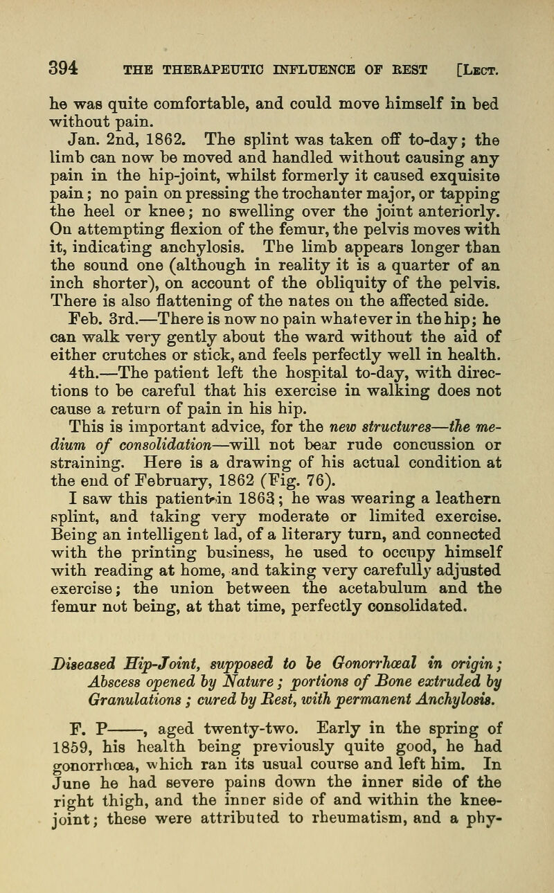 he was quite comfortable, and could move himself in bed without pain. Jan. 2nd, 1862. The splint was taken off to-day; the limb can now be moved and handled without causing any pain in the hip-joint, whilst formerly it caused exquisite pain; no pain on pressing the trochanter major, or tapping the heel or knee; no swelling over the joint anteriorly. On attempting flexion of the femur, the pelvis moves with it, indicating anchylosis. The limb appears longer than the sound one (although in reality it is a quarter of an inch shorter), on account of the obliquity of the pelvis. There is also flattening of the nates on the affected side. Feb. 3rd.—There is now no pain whatever in the hip; he can walk very gently about the ward without the aid of either crutches or stick, and feels perfectly well in health. 4th.—The patient left the hospital to-day, with direc- tions to be careful that his exercise in walking does not cause a return of pain in his hip. This is important advice, for the new structures—the me- dium of consolidation—will not bear rude concussion or straining. Here is a drawing of his actual condition at the end of February, 1862 (Fig. 76). I saw this patient^dn 1863; he was wearing a leathern splint, and taking very moderate or limited exercise. Being an intelligent lad, of a literary turn, and connected with the printing business, he used to occupy himself with reading at home, and taking very carefully adjusted exercise; the union between the acetabulum and the femur not being, at that time, perfectly consolidated. Diseased Hip-Joint, supposed to he Gonorrhoeal in origin; Abscess opened hy Nature ; portions of Bone extruded by Granulations ; cured by Best, ivith permanent Anchylosis. F. P , aged twenty-two. Early in the spring of 1859, his health being previously quite good, he had gonorrhoea, which ran its usual course and left him. In June he had severe pains down the inner side of the right thigh, and the inner side of and within the knee- joint; these were attributed to rheumatism, and a phy-