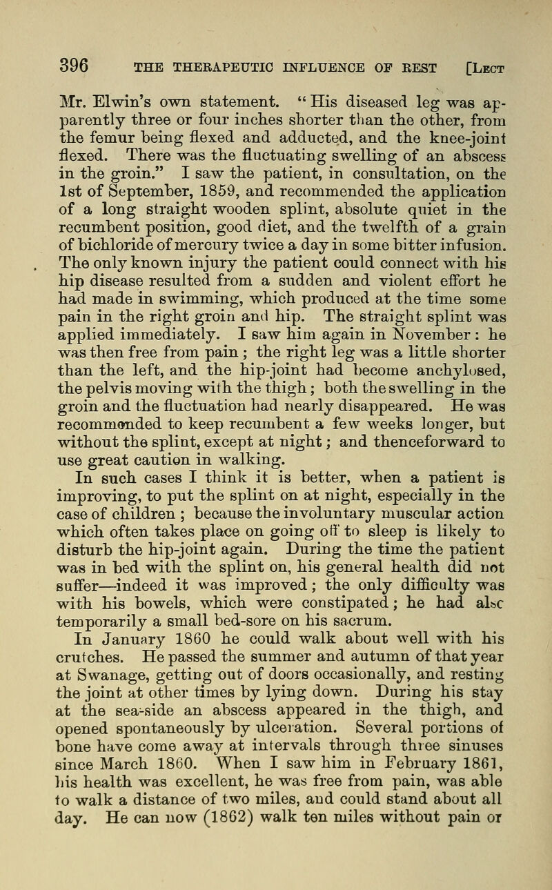 Mr. Elwin's own statement.  His diseased leg was ap- parently three or four inches shorter than the other, from the femur being flexed and adducted, and the knee-joint flexed. There was the fluctuating swelling of an abscess in the groin. I saw the patient, in consultation, on the 1st of September, 1859, and recommended the application of a long straight wooden splint, absolute quiet in the recumbent position, good diet, and the twelfth of a grain of bichloride of mercury twice a day in some bitter infusion. The only known injury the patient could connect with hie hip disease resulted from a sudden and violent effort he had made in swimming, which produced at the time some pain in the right groin and hip. The straight splint was applied immediately. I saw him again in November : he was then free from pain ; the right leg was a little shorter than the left, and the hip-joint had become anchylosed, the pelvis moving with the thigh; both the swelling in the groin and the fluctuation had nearly disappeared. He was recommended to keep recumbent a few weeks longer, but without the splint, except at night; and thenceforward to use great caution in walking. In such cases I think it is better, when a patient is improving, to put the splint on at night, especially in the case of children ; because the involuntary muscular action which often takes place on going off to sleep is likely to disturb the hip-joint again. During the time the patient was in bed with the splint on, his general health did not suffer—indeed it was improved; the only difficulty was with his bowels, which were constipated; he had also temporarily a small bed-sore on his sacrum. In January 1860 he could walk about well with his crutches. He passed the summer and autumn of that year at Swanage, getting out of doors occasionally, and resting the joint at other times by lying down. During his stay at the sea-side an abscess appeared in the thigh, and opened spontaneously by ulceration. Several portions of bone have come away at intervals through three sinuses since March 1860. When I saw him in February 1861, his health was excellent, he was free from pain, was able to walk a distance of two miles, and could stand about all day. He can now (1862) walk ten miles without pain or