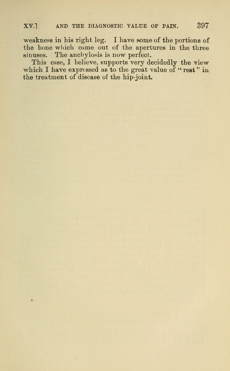 weakness in his right leg. I have some of the portions of the bone which came out of the apertures in the three sinuses. The anch.ylosis is now perfect. This case, I believe, supports very decidedly the view which I have expressed as to the great value of rest in the treatment of disease of the hip-joint.