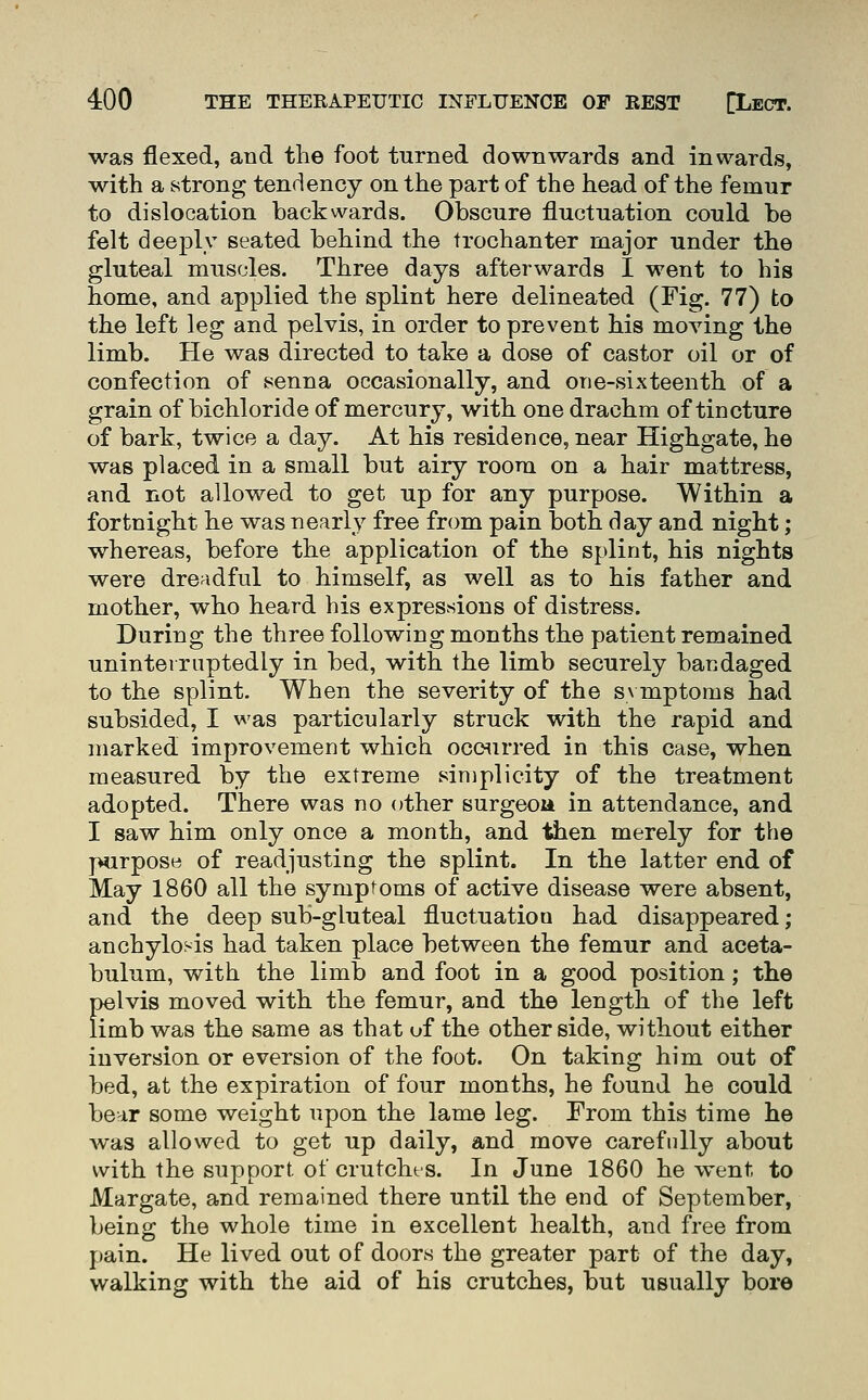 was flexed, and the foot turned downwards and inwards, with a strong tendency on the part of the head of the femur to dislocation backwards. Obscure fluctuation could be felt deeply seated behind the trochanter major under the gluteal muscles. Three days afterwards I went to bis home, and applied the splint here delineated (Fig. 77) to the left leg and pelvis, in order to prevent his moving the limb. He was directed to take a dose of castor oil or of confection of senna occasionally, and one-sixteenth of a grain of bichloride of mercury, with one drachm of tincture of bark, twice a day. At his residence, near Highgate, he was placed in a small but airy room on a hair mattress, and not allowed to get up for any purpose. Within a fortnight he was nearly free from pain both day and night; whereas, before the application of the splint, his nights were dreadful to himself, as well as to his father and mother, who heard his expressions of distress. During the three following months the patient remained uninterruptedly in bed, with the limb securely bandaged to the splint. When the severity of the s\ mptoms had subsided, I was particularly struck with the rapid and marked improvement which occurred in this case, when measured by the extreme simplicity of the treatment adopted. There was no other surgeon in attendance, and I saw him only once a month, and tiien merely for the purpose of readjusting the splint. In the latter end of May 1860 all the symptoms of active disease were absent, and the deep sub-gluteal fluctuation had disappeared; anchylosis had taken place between the femur and aceta- bulum, with the limb and foot in a good position; the pelvis moved with the femur, and the length of the left limb was the same as that uf the other side, without either inversion or eversion of the foot. On taking him out of bed, at the expiration of four months, he found he could bear some weight upon the lame leg. From this time he was allowed to get up daily, and move carefully about with the support of crutchts. In June 1860 he went to Margate, and remained there until the end of September, being the whole time in excellent health, and free from pain. He lived out of doors the greater part of the day, walking with the aid of his crutches, but usually bore