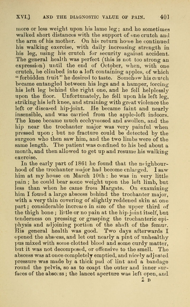 more or less weight upon his larae leg; and ho sometimes walked short distances with the support of <me crutch and the arm of his mother. On his return hoaie he continued his walking exercise, with daily increasing strength in his leg, using his crutch for security against accident. The general health was perfect (this is not too strong an expression) until the end of October, when, with one crutch, he climbed into a loft containing apples, of which  forbidden fruit he desired to taste. Somehow his ci utch became entangled between his legs and a hamper, iorcing his left leg behind the right one, and he fell helplessly upon the floor. Unfortunately, he fell upon his left leg, striking his left knee, and straining with great violence the left or diseased hip-joint. He became faint and nearly insensible, and was cairied from the apple-loft indoors. The knee became much ecchymosed and swollen, and the hip near the trochanter major was very painful when pressed upon ; but no fracture could be detected by the surgeon who then saw him, and the two limbs were of the same length. The patient was confined to his bed about a month, and then allowed to get up and resume his walking exercise. In the early part of 1861 he found that the neighbour- hood of the trochanter major had become enlarged. I saw him at my house on March 10th : he was in very little pain ; he could bear some weight upon the left limb, but less than when he came from Margate. On examining him I found a large abscess behind the trochanter major, with a very thin covering of slightly reddened skin at one part; considerable increase in size of the upper third of the thigh bone ; little or no pain at the hip-joint itself, but tenderness on pressing or grasping the trochanteric epi- physis and adjoining portion of the shaft of the femur. His general health was good. Two days afterwards I opened the absc^ess, and let out nearly a pint of unhealthy pus mixed with some clotted blood and some curdy matter, but it was not decomposed, or offensive to the smell. The abscess was at once completely emptied, and nicely adjusted pressure was made by a thick pad of lint and a bandage round the pelvis, so as to coapt the outer and inner sur- faces of the abscess ; the lancet aperture was left open, and 2 D