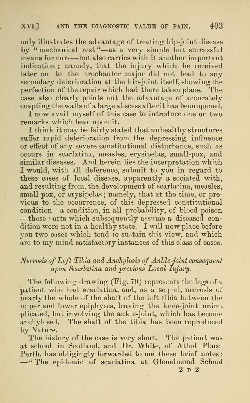 only illustrates the advantage of treating hip-joint disease by  mechanical rest—as a very simple but successful means for cure—but also carries with it another important indication ; namely, that the injury which he received later on to the trochanter major did not lead to any secondary deterioration at the hip-joint itself, showing the perfection of the repair which had there taken place. The case also clearly points out the advantage of accurately coapting the walls of a large abscess after it has been opened. I now avail myself of this case to introduce one or two remarks which bear upon it. I think it may be fairly stated that unhealthy structures suffer rapid deterioration from the depressing influence or effect of any severe constitutional disturbance, such as occurs in scarlatina, measles, erysipelas, small-pox, and similar diseases. And herein lies the interpretation which I would, with all deference, submit to you in regard to these cases of local disease, apparently a sociated with, and resulting from, the development of scarlatina, measles, small-pox, or erysipelas; namely, that at the time, or pre- vious to the occurrence, of this depressed constitutional condition—a condition, in all probability, of blood-poison —those parts which subsequently assume a diseased con- dition were not in a healthy state. I will now place before you two cases which tend to sustain this view, and which are to my mind satisfactory instances of this class of cases. Necrosis of Left Tibia and Anchylosis of AnMe-joint consequent upon Scarlatina and previous Local Injury. The following drawing (Fig. 79) represents the legs of a patient who had scarlatina, and, as a se(iiiel, necrosis of nearly the whole of the shaft of tlie left tibia between the upper and lower epiphyses, leaving the knee-joint unim- plicated, but involving the ankle-joint, which has become ancliylosed. The shaft of the tibia has been reproduced by Nature. The history of the case is very short. The pitient was at school in Scotland, and Dr. White, of Athol Place, Perth, has obligingly forwarded to me these brief notes : — The epidemic of scarlatina at Glenalmond School 2 D 2