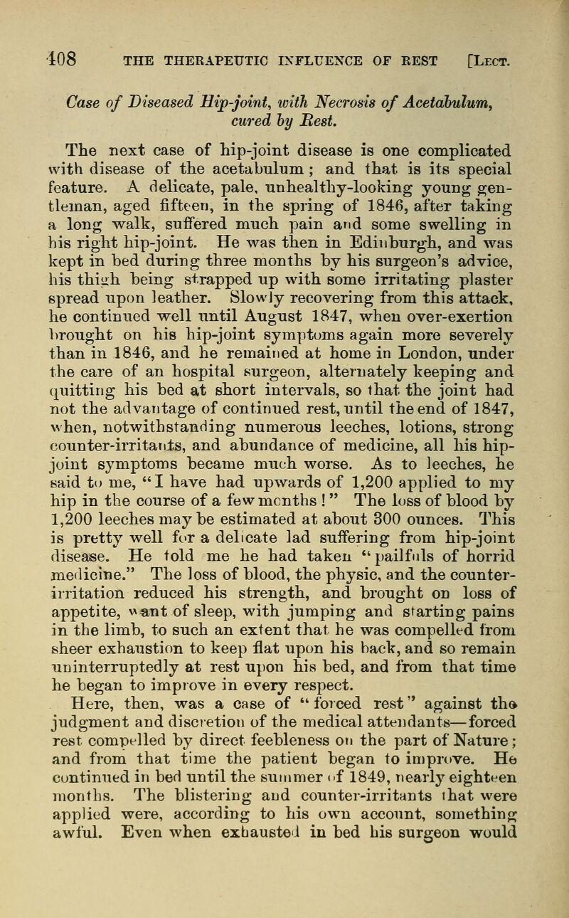 Case of Diseased Hip-joint, with Necrosis of Acetabulum, cured by Rest. The next case of hip-joint disease is one complicated with disease of the acetabulum; and that is its special feature. A delicate, pale, unhealthy-looking young gen- tleman, aged fifteen, in the spring of 1846, after taking a long walk, suffered much pain and some swelling in his right hip-joint. He was then in Edinburgh, and was kept in bed during three months by his surgeon's advice, his thi^h being strapped up with some irritating plaster spread upon leather. Slowjy recovering from this attack, he continued well until August 1847, when over-exertion brought on his hip-joint symptoms again more severely than in 1846, and he remained at home in London, under the care of an hospital surgeon, alternately keeping and quitting his bed at short intervals, so that the joint had not the advantage of continued rest, until the end of 1847, when, notwithstanding numerous leeches, lotions, strong counter-irritants, and abundance of medicine, all his hip- joint symptoms became much worse. As to leeches, he said to me, I have had upwards of 1,200 applied to my hip in the course of a few months !  The loss of blood by 1,200 leeches maybe estimated at about 300 ounces. This is pretty well for a delicate lad suffering from hip-joint disease. He told me he had taken *' pailfnls of horrid medicine. The loss of blood, the physic, and the counter- irritation reduced his strength, and brought on loss of appetite, \''«,nt of sleep, with jumping and starting pains in the limb, to such an extent that he was compelled from sheer exhaustion to keep flat upon his back, and so remain uninterruptedly at rest upon his bed, and from that time he began to improve in every respect. Here, then, was a case of forced rest'* against tho judgment and discietion of the medical attendants—forced rest compelled by direct feebleness on the part of Nature; and from that time the patient began to improve. He continued in bed until the summer of 1849, nearly eighteen months. The blistering and counter-irritants that were applied were, according to his own account, something; awful. Even when exbauste'i in bed his surgeon would