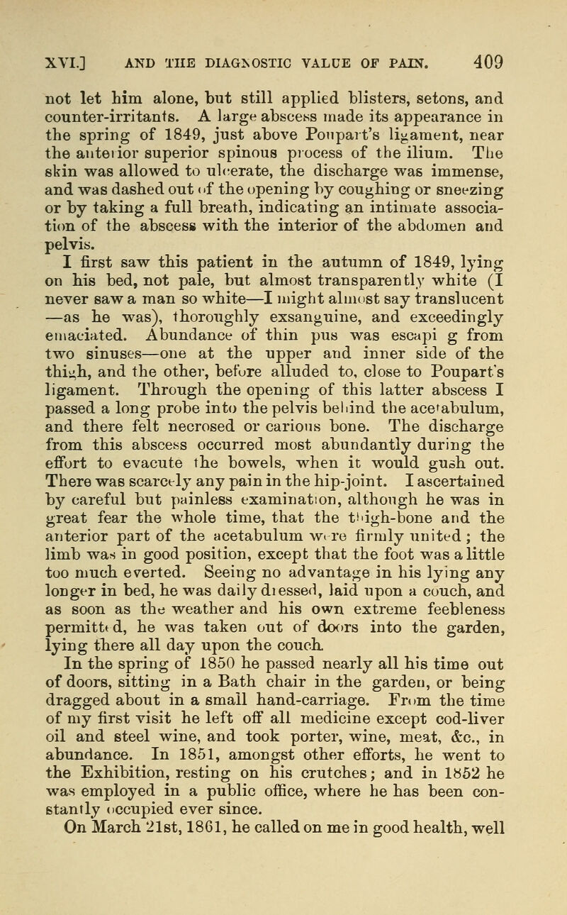 not let him alone, but still applied blisters, setons, and counter-irritants. A large abscesss made its appearance in the spring of 1849, just above Ponpart's ligament, near the anterior superior spinous process of the ilium. The skin was allowed to ul(;erate, the discharge was immense, and was dashed out of the opening by coughing or sneezing or by taking a full breath, indicating an intimate associa- ti<m of the abscess with the interior of the abdomen and pelvis. I first saw this patient in the autumn of 1849, lying on his bed, not pale, but almost transparently white (I never saw a man so white—I might almost say translucent —as he was), thoroughly exsanguine, and exceedingly en\aciated. Abundance of thin pus was escapi g from two sinuses—one at the upper and inner side of the thi^h, and the other, before alluded to, close to Poupart's ligament. Through the opening of this latter abscess I passed a long probe into the pelvis beldnd the acetabulum, and there felt necrosed or carious bone. The discharge from this abscess occurred most abundantly during the effort to evacute the bowels, when it would gush out. There was scarcely any pain in the hip-joint. I ascertained by careful but painless examination, although he was in great fear the whole time, that the t'dgh-bone and the anterior part of the acetabulum w* re firmly united ; the limb was in good position, except that the foot was a little too much everted. Seeing no advantage in his lying any longer in bed, he was daily diesseH, laid upon a couch, and as soon as the weather and his own extreme feebleness permitted, he was taken out of doors into the garden, lying tbere all day upon the couch. In the spring of 1850 he passed nearly all his time out of doors, sitting in a Bath chair in the garden, or being dragged about in a small hand-carriage. From the time of my first visit he left off all medicine except cod-liver oil and steel wine, and took porter, wine, meat, &c., in abundance. In 1851, amongst other efforts, he went to the Exhibition, resting on his crutches; and in 1862 he was employed in a public office, where he has been con- stantly occupied ever since. On March 21st, 1861, he called on me in good health, well