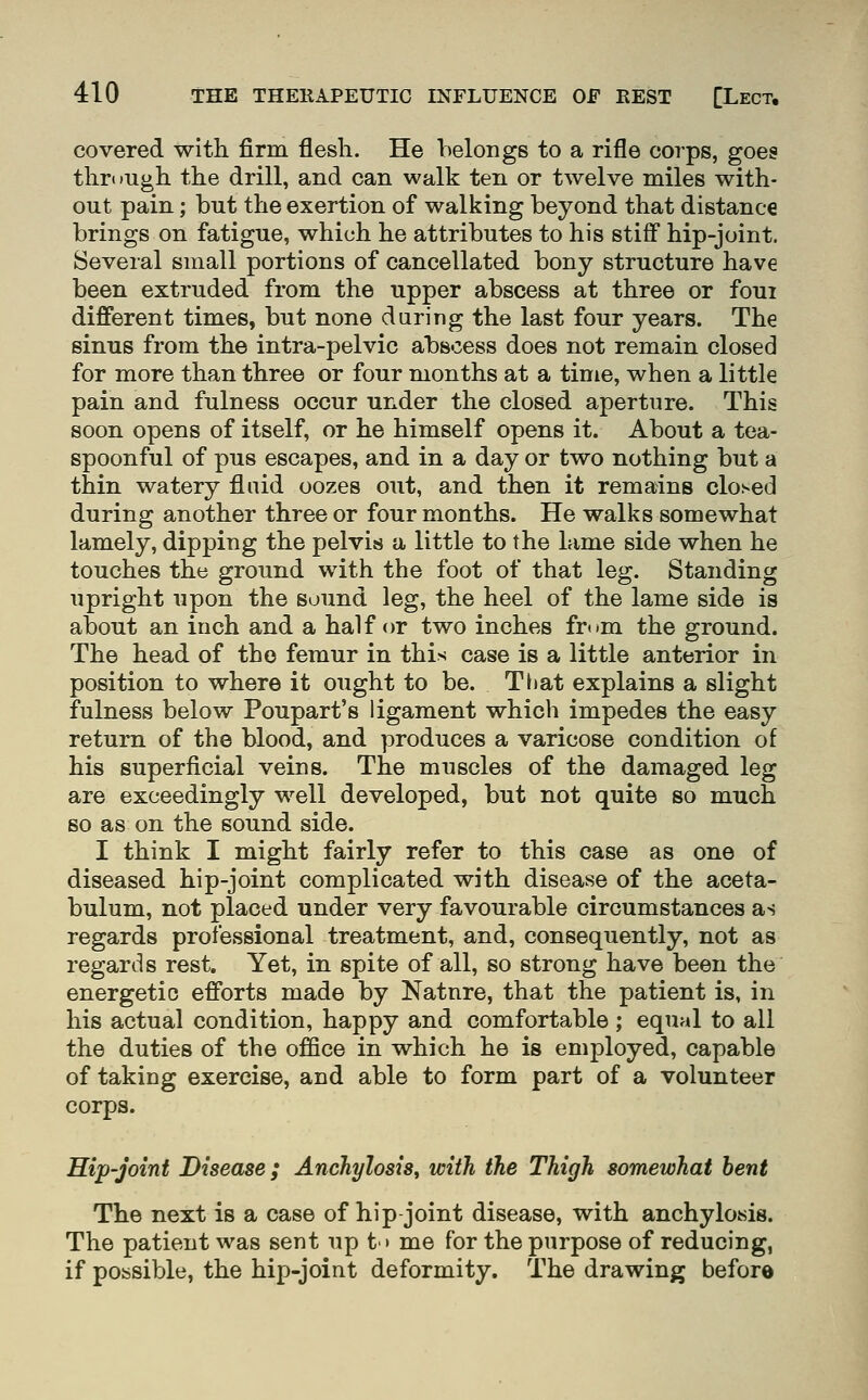 covered with firm flesli. He belongs to a rifle corps, goes through the drill, and can walk ten or twelve miles with- out pain; but the exertion of walking beyond that distance brings on fatigue, which he attributes to his stiff hip-joint. Several small portions of cancellated bony structure have been extruded from the upper abscess at three or foui different times, but none during the last four years. The sinus from the intra-pelvic abscess does not remain closed for more than three or four months at a time, when a little pain and fulness occur under the closed aperture. This soon opens of itself, or he himself opens it. About a tea- spoonful of pus escapes, and in a day or two nothing but a thin watery fluid oozes out, and then it remains closed during another three or four months. He walks somewhat lamely, dipping the pelvis a little to the lame side when he touches the ground with the foot of that leg. Standing upright upon the sound leg, the heel of the lame side is about an inch and a half or two inches from the ground. The head of the femur in this case is a little anterior in position to where it ought to be. That explains a slight fulness below Poupart's ligament which impedes the easy return of the blood, and produces a varicose condition of his superficial veins. The muscles of the damaged leg are exceedingly w^ell developed, but not quite so much so as on the sound side. I think I might fairly refer to this case as one of diseased hip-joint complicated with disease of the aceta- bulum, not placed under very favourable circumstances as regards professional treatment, and, consequently, not as regards rest. Yet, in spite of all, so strong have been the energetic efforts made by Natnre, that the patient is, in his actual condition, happy and comfortable ; equal to all the duties of the office in which he is employed, capable of taking exercise, and able to form part of a volunteer corps. Hip-Joint Disease; Anchylosis, with the Thigh somewhat hent The next is a case of hip joint disease, with anchylosis. The patient was sent up t'» me for the purpose of reducing, if possible, the hip-joint deformity. The drawing before