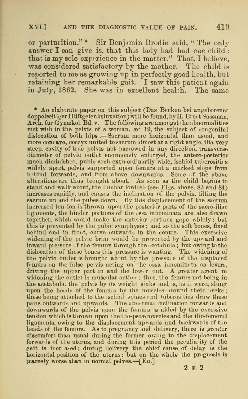 or parturition. * Sir Benjamin Brodie said,  The only answer I can give is, that this lady had had one child : that is my sole exjjerience in the matter. That, I believe, was considered satisfactory by the mother. The child is reported to me as growing up in perfectly good health, but retaining her remarkable gait. I saw this patient ngain in Jiiiy, 1862. She was in excellent health. The same * An elaborate paper on this subject (Das Becken bei angeborener doppolseiiiger Hiiftgelenksluxation) will be found, by H. Erni^t Sassman, Arch, fiir Gynsekol. Bd. v. The following are amongst the iibnormalities met wi'h in the pelvis of a woman, set. 19, the subject of congenital dislocation of both hips.—Sacrum moie horizontal than usual, and more concave, coccyx united to sacrum almost at a right angle, ilia very steep, cavity of true pelvis not narrowed in any direction, transverse diameter of pelvic outlet enormously enlarged, the antero-i)Osterior much diminished, pubic arch extniordinarily wide, ischial tuberosities widely apart, pelvis supported upon femurs at a marked slope from behind forwards, and from above downwards. Some of the above alterations are thus brought about. As soon as the child begins to stand and walk about, the lumbar lordosis (see Fiirs. above, 83 and 84) increases rapidly, and causes the incliuatioo of the pelvis, tilting the gacrum uo aud the pubes down. By this displacement of the sacrum increased ten-ion is thrown upon the posterior parts of the sacro-iliac ligaments, the hinder portions of the i.ssa innorainata are also drawn together, which would make the anterior jiortious gape widely; but this is prevented by the pubic symphysis; and so the soft bones, fixed behind and in front, curve outwards in the centre. This excessive widening of the pelvic brim would be prevented by the upward and inward pressure of the femurs through thericetHbula; but owingtothe dislocation of these bones this pressure is wanting. The widening of the pelvic outlet is brought abmit by the pressure of the displaced femurs (m tlie false pelvis acting on the ossa innominata as levers, driving the upper part in and the low< r out. A greater agent in widening the outlet is muscidar action ; thus, the femurs not being in the acetabula. the pelvis by its weight sinks and is, as it were, slung upon the heads of the femurs by the muscles around their necks; these being attached to the ischial spines and tuberosities draw these parts outwards and upwards. The abii« rmal inclination forwards and downwards of the pelvis upon the femurs is aided by the excessive tension which is thrown upon iheilio-psosB muscles and the ilio-femoral ligaments, owing to the displacement upwards and backwards of the heads of the femurs. As to pregnancy and delivery, there is greater di8Comfort than usual during the former, owing to the disjilacement forwards of the uterus, and during tids period the peculiaiity of the gait is incri a^ed ; during delivery the chief cause of delay is the horizontal [)Osition of the uterus; but on the whole the prognosis is jxjarcely worse than in normal pelves.—[Ed.] 2 E 2