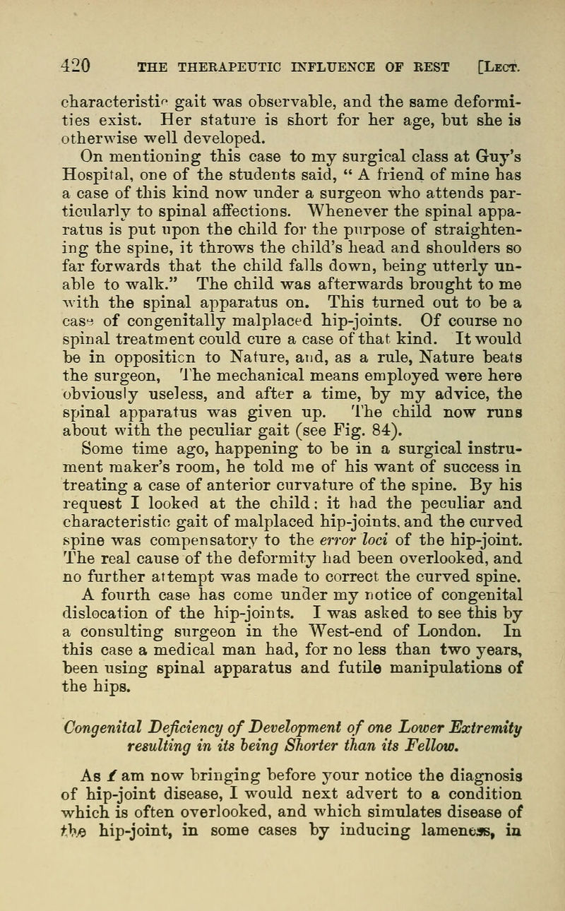 characteristi' gait was observable, and the same deformi- ties exist. Her statui'e is short for her age, but she is otherwise well developed. On mentioning this case to my surgical class at Guy's Hospital, one of the students said, A friend of mine has a case of this kind now under a surgeon who attends par- ticularly to spinal affections. Whenever the spinal appa- ratus is put upon the child for the purpose of straighten- ing the spine, it throws the child's head and shoulders so far forwards that the child falls down, being utterly un- able to walk. The child was afterwards brought to me with the spinal apparatus on. This turned out to be a cas-:*. of congenitally malplaced hip-joints. Of course no spinal treatment could cure a case of that kind. It would be in opposition to Nature, and, as a rule, Nature beats the surgeon, The mechanical means employed were here obviously useless, and after a time, by my advice, the spinal apparatus was given up. The child now runs about with the peculiar gait (see Fig. 84). Some time ago, happening to be in a surgical instru- ment maker's room, he told me of his want of success in treating a case of anterior curvature of the spine. By his request I looked at the child; it bad the peculiar and characteristic gait of malplaced hip-joints, and the curved spine was compensatory to the error loci of the hip-joint. The real cause of the deformity had been overlooked, and no further attempt was made to correct the curved spine. A fourth case has come under my notice of congenital dislocation of the hip-joints. I was asked to see this by a consulting surgeon in the West-end of London. In this case a medical man had, for no less than two years, been using spinal apparatus and futile manipulations of the hips. Congenital Deficiency of Development of one Lower Extremity resulting in its being Shorter than its Fellow. As /am now bringing before j^our notice the diagnosis of hip-joint disease, I would next advert to a condition which is often overlooked, and which simulates disease of f}?fy hip-joint, in some cases by inducing lameneas, in