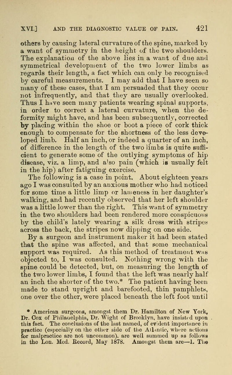 others by causing lateral curvature of the spine, marked hy a want of symmetry in the height of the two shoulders. The explanation of the above lies in a want of due and symmetrical development of the two lower limbs as regards their length, a fact which can only be recognised by careful measurements. I ma^^ add that I have seen so many of these cases, that I am persuaded that they occur not infrequently, and that they are usually overlooked. Thus I have seen many patients wearing spinal supports, in order to correct a lateral curvature, when the de- formity might have, and has been subsequently, corrected by placing within the shoe or boot a piece of cork thick enough to compensate for the shortness of the less deve- loped limb. Half an inch, or indeed a quarter of an inch, of difference in the length of the two limbs is quite suffi- cient to generate some of the outlying symptoms of hip disease, viz. a limp, and also pain (which is usually felt in the hip) after fatiguing exercise. The following is a case in point. About eighteen years ago I was consulted by an anxious mother who had noticed for some time a little limp or lameness in her daughter's walking, and had recently observed that her left shoulder was a Kttle lower than the right. This want of symmetry in the two shoulders had been rendered more conspicuous by the child's lately wearing a silk dress with stripes across the back, the stripes now dipping on one side. By a surgeon and instrument maker it had been stated that the spine was affected, and that some mechanical support was required. As this method of treatment was objected to, I was consulted. Nothing wrong with the spine could be detected, but, on measuring the length of the two lower limbs, I found that the left was nearly half an inch the shorter of the two.* The patient having been made to stand upright and barefooted, thin pamphlets, one over the other, were placed beneath the left foot until • American surgeons, amongst them Dr. Hamilton of New York, Dr. Cox of Philaaelphia, Dr. Wight of Brooklyn, have insi8t( d upon this fact. The conclusions of the last named, of evident importance in practice (especially on the otlier side of the Ail mtic, where actions for malpractice are not uncommon), are well summed up as follows in the Lon. Med. Eecord, May 1878. Amongst them are—1. The