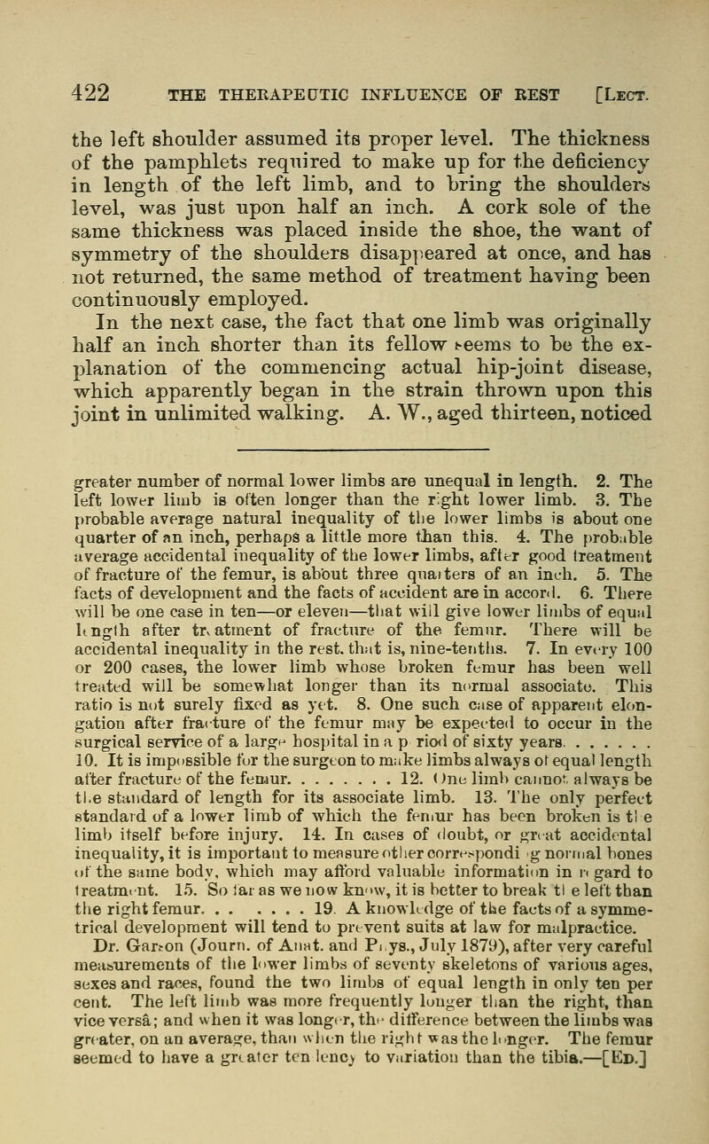 the left shoulder assumed its proper level. The thickness of the pamphlets required to make up for the deficiency in length of the left limb, and to bring the shoulders level, was just upon half an inch. A cork sole of the same thickness was placed inside the shoe, the want of symmetry of the shoulders disappeared at once, and has not returned, the same method of treatment having been continuously employed. In the next case, the fact that one limb was originally half an inch shorter than its fellow l^eems to be the ex- planation of the commencing actual hip-joint disease, which apparently began in the strain thrown upon this joint in unlimited walking. A. W., aged thirteen, noticed greater number of normal lower limbs are unequal in length, 2. The left lower limb is often longer than the right lower limb. 3. The probable average natural inequality of the lower limbs is about one quarter of an inch, perhaps a little more tlian this. 4. The prob:ible average accidental inequality of the lower limbs, after good treatment of fracture of the femur, is about three quaiters of an inch. 5. The facts of development and the facts of accident are in accord. 6. There will be one case in ten—or eleven—that will give lower limbs of equal kngth after treatment of fracture of the femur. There will be accidental inequality in the rest, that is, nine-tenths. 7. In evt-ry 100 or 200 cases, the lower limb whose broken femur has been well treated wiJl be somewhat longer than its normal associate. This ratio is not surely fixed as yet. 8. One such case of apparent elon- gation after fracture of the femur may be expected to occur in the surgical service of a largp hospital in a p riofl of sixty years. 10. It is impossible fur the surgeon to make limbs always ot equal length alter fracture of the femur 12. One limb cannot always be ti.e standard of length for its associate limb. 13. The only perfect standard of a lower limb of which the femur has been broken is tl e limb itself before injury. 14. In cases of doubt, or gnat accidental inequality, it is important to measure other correspondi gnornjal bones of the same body, which may aftbid valuable information in n gard to treatment. 1.5. So lai as we now know, it is better to break tl e left than the right femur 19. A knowledge of tlse facts of asymme- trical development will tend to prevent suits at law for malpractice. Dr. Garton (Journ. of Anat. and Pi.ys., July 1879), after very careful measurements of the lower limbs of seventy skeletons of various ages, sexes and races, found the two limbs of equal length in only ten per cent. The left limb was more frequently lunger than the right, than vice versa; and when it was longer, thi- difference between the limbs was greater, on an average, than wJicn the right was the lunger. The femur seemed to have a greater ten Ienc_y to variation than the tibia.—[Ed.]