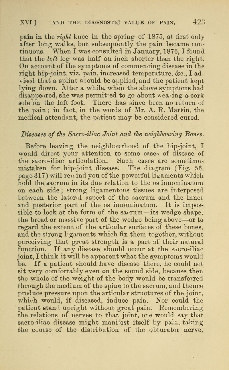 pain in the I'ight knee in the spring of 1875, at first only after long walks, but subsequently the pain became con- tinuous. When I was consulted in January, 1876, I found that the left leg was half an inch shorter than the light. On account of the symptoms of commencing disease in the right hip-joint, viz. pain, increased temperature, &g., I ad- vised that a splint should be applied, and the patient kept lying down. Alter a while, when the above symptoms had disappeared, she was permitted to go about v\eating a cork sole on the left foot. There has since been no return of the pain; in fact, in the words of Mr. A. E. Martin, the medical attendant, the patient may be considered cured. Diseases of the Sacro-ilinc Joint and tJie neighbouring Bones. Before leaving the neighbourhood of the hip-joint, I would direct yonr attention to some cases of disease of the sacro-iliac articulation. Such cases are sometimes mistaken for hip-joint disease. The diagram (Fig. 56, page 317) will remind you of the powerful ligaments which hold the fsacrum in its due relation to the os innominatum on each side; strong ligamentous tissues are interposed between the lateral aspect of the sacrum and the inner and posterior part of the os innominatum. It is impos- sible to look at the form of the sacrum—its wedge shape, the broad or massive part of the wedj^e being above—or to regard the extent of the articular surfaces of these bones, and the strong ligaments which fix them together, without perceiving that great strength is a part of their natural function. If any disease should occur at the sacro-iliac joint, I think it will be apparent what the symptoms would be. If a patient should have disease there, he could not sit very comfortably even on the sound side, because then the whole of the weight of the body would be transferred through the medium of the spine to the sacrum, and thence produce pressure upon the articular structures of the joint, which would, if diseased, induce pain. Nor could the patient stand upright without great pain. Remembering the relations of nerves to that joint, one would say that sacro-iliac disease might manifest itself by pai^^, taking the Course of the distribution of the obturator nerve.