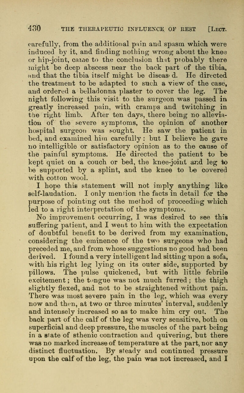 carefully, from the additional pain and spasm which were induced b}^ it, and finding nothing wrong about the knee or hip-joint, came to the conclusion th it probably there might be deep abscess near the back part of the tibia, Mud that the tibia itself might be diseas* d. He directed the treatment to be adapted to such a view of the case, and ordered a belladonna plaster to cover the leg. The night following this visit to the surgeon was passed in greatly increased pain, with cramps and twitching in the right limb. After ten days, there being no allevia- tion of the severe symptoms, the opinion of another hospital surgeon was sought. He saw the patient in bed, and examined him carefully : but I believe he gave no intelligible or satisfactory opinion as to the cause of the painful symptoms. He directed the patient to be kept quiet on a couch or bed, the knee-joint and leg to be supported by a splint, and the knee to be covered with cotton wool. I hope this statement will not imply anything like self-laudation. I only mention the facts in detail for the purpose of pointing out the method of proceeding which led to a right interpretation of the symptoms. No improvement occurring, I was desired to see this suffering patient, and I went to him with the expectation of doubtful benefit to be derived from my examination, considering the eminence of the twf) surgeons who had preceded me, and from whose suggestions no good had been derived. I found a very intelligent lad sitting upon a sofa, with his right leg lying on its outer side, supported by pillows. The pulse quickened, but with little febrile excitement; the tongue was not much furred; the thigh slightly flexed, and not to be straightened without pain. There was most severe pain in the leg, which was every now and then, at two or three minutes' interval, suddenly and intensely increased so as to make him cry out. The back part of the calf of the leg was very sensitive, both on superficial and deep pressure, the muscles of the part being in a state of sthenic contraction and quivering, but there was no marked increase of temperature at the part, nor any distinct fluctuation. By steady and continued pressure upon the calf of the leg, the pain was not increased, and I