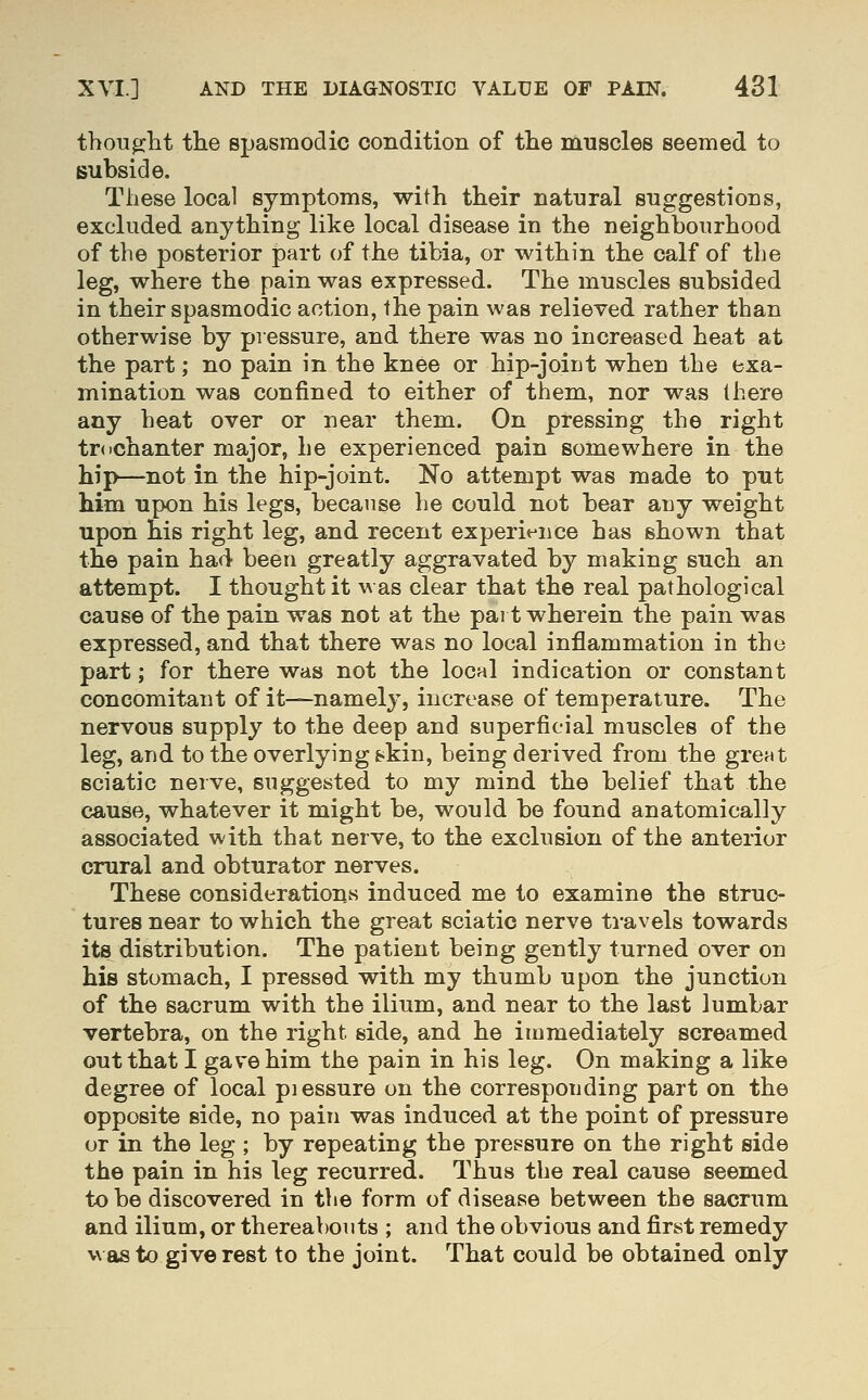 thoTi^lit the spasmodic condition of the muscles seemed to subside. These local symptoms, with their natural suggestions, excluded anything like local disease in the neighbourhood of the posterior part of the tibia, or within the calf of the leg, where the pain was expressed. The muscles subsided in their spasmodic action, the pain was relieved rather than otherwise by piessure, and there was no increased heat at the part; no pain in the knee or hip-joint when the exa- mination was confined to either of them, nor was there any beat over or near them. On pressing the right trdchanter major, he experienced pain somewhere in the hip—not in the hip-joint. No attempt was made to put him upon his legs, because lie could not bear any weight upon his right leg, and recent experi^^nce has shown that the pain had been greatly aggravated by making such an attempt. I thought it was clear that the real pathological cause of the pain was not at the part wherein the pain was expressed, and that there was no local inflammation in the part; for there was not the local indication or constant concomitant of it—namely, increase of temperature. The nervous supply to the deep and superficial muscles of the leg, and to the overlying fc>kin, being derived from the great sciatic nerve, suggested to my mind the belief that the cause, whatever it might be, would be found anatomically associated with that nerve, to the exclusion of the anterior crural and obturator nerves. These considerations induced me to examine the struc- tures near to which the great sciatic nerve travels towards its distribution. The patient being gently turned over on his stomach, I pressed with my thumb upon the junction of the sacrum with the ilium, and near to the last lumbar vertebra, on the right side, and he immediately screamed out that I gave him the pain in his leg. On making a like degree of local piessure on the corresponding part on the opposite side, no pain was induced at the point of pressure or in the leg ; by repeating the pressure on the right side the pain in his leg recurred. Thus the real cause seemed to be discovered in the form of disease between the sacrum and ilium, or thereabouts ; and the obvious and first remedy was to give rest to the joint. That could be obtained only