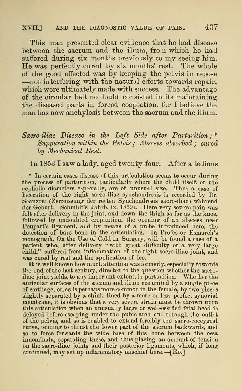 This man presented clear evidence that he had disease between the sacrum, and the ilium, from which he had suffered during six months previously to my seeing him. He was perfectly cured by six m )nths' rest. The whole of the good effected was by keeping the pelvis in repose —not interfering with the natural efforts towards repair, which were ultimately made with success. The advantage of the circular belt no doubt consisted in its maintaining the diseased parts in forced coaptation, for I believe the man has now anchylosis between the sacrum and the ilium. Sacro-iliac Disease in the Left Side after Parturition; * Suppuration within the Pelvis ; Abscess absorbed ; cured by Mechanical Rest, In 1853 I saw a lady, aged twenty-four. After a tedious * In certain cases disease of this articulation seems t« occur during tlie process of parturition, particularly where the child itself, or the cephalic diameters especially, are of unusual size. Thus a case of Inceration of the right sacro-iliac synchondrosis is recorded by Dr. Scanzoni (Zerreissung der recteu Synchondrosis sacro-iliaca wahrend der Geburt. Schmidt's Jahrb. ix. 1859;. Here very severe pain was felt after delivery in the joint, and down the thigh as far as the knee, followed by undoubted crepitation, the opening of an abscess near Poupart's ligament, and by means of a prube introduced here, the detection of bare bone in the articulation. In Profes or Esmarch's monograph, On the Use of Cold in Surgery, will be found a case of a patient who, after delivery with great difficulty of a very large child, suffered from inflammation of the right sacro-iliac joint, and was cured by rest and the application of ice. It is well known how much attention was formerly, especially towards the end of the last century, directed to the question wiiether the sacro- iliac joint jields, to any important extent, in parturition. Whether the auricular (Surfaces of the sacrum and ilium are united by a single piece of cartilage, or, as is perhaps more c< •mmon in the female, by two piec( s slightly separated by a chink lined by a more or less perfect synovial membrane, it is obvious that a very severe strain must be thrown upon this articulation when an unusually large or well-ossified fetal head is delayed before escaping under the pubic arch and through tlie outlet of the pelvis, and so is enabled to extend forcibly the sacro-coccygeal curve, tending to thrut-t the lower part of the sacrum backwards, and so to force forwards the wide base of this bone between the ossa innominata, separating these, and thus placing an amount of tension on the sacro-iliac joints and their posterior ligaments, which, if long continued, may set up inflammatory mischief here.—[Ed.J